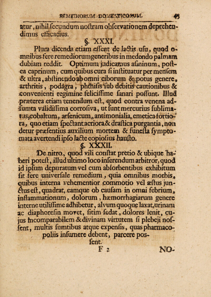 atur, nihilfecundum noftram obfer vatio nem deprehen¬ dimus efficacius. §. XXXI. Plura dicenda etiam .effient de la&is ufu, quod o- mnibus fereremediorumgeneribus in medendo palmam dubiam reddit. Optimum judicamus afininum, poft- ea caprinum, cum quibus cura fi inftituaturper mertfem &. ultra , abftintndo ab omni ciborum &<potus genere, arthritis, podagra, phihifisfub debitis cautionibus & convenienti regimine feliciffime fanari poffunt. Hlui praeterea etiam tenendum efl, quod contra venena ad- iumta validiffiima corrofiva, ut funt mercurius fublima- tus.cobaltum, atfenieum^antimonialia, emetica fortio¬ ra, quo edam fpe£fantacriora,& draftica purgantia, non detur praefentius.auxilium mortem & funetta fympto- mata avertendi ipfo ladte copiofius haufto. $. XXXIL De nitro, quod vili conflat pretio & ubique ha¬ beri poteft, illud ultimo loco inferendum arbitror, quod id ipfum depuratum vel cum ablorbentibus exhibitum fit fere univerfale remedium, quia omnibus morbis, quibus interna vehementior commotio vel seftus jun- ftus eft, quadrat, eamque ob caufam in omni febrium , inflammationum, dolorum, haemorrhagiarum genere interneutiliffime adhibetur, alvum quoque laxat,urinam ac diaphorefin movet, fitim fedat, dolores lenit, cu¬ jus fncomparabilem & divinam virtutem fi plebeji nof- ient, multis fumtibus atque expenfis, quas pharmaco- pqliis infumerc debent, parcere pos- fent. F s NO-