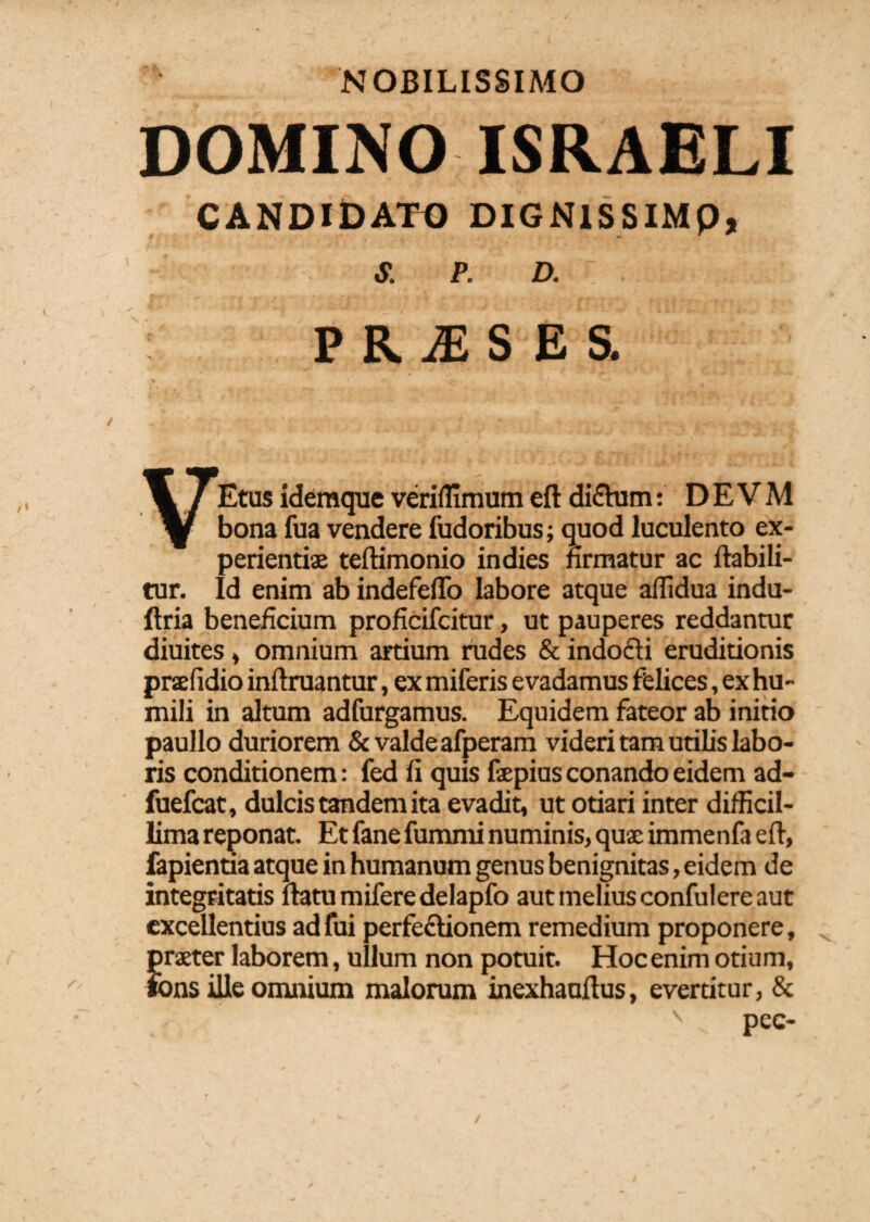 NOBILISSIMO DOMINO ISRAELI CANDIDATO DIGNlSSIMp, S. P. D. ; 4 J * ,V »*' * i » .„ 4f * PRlSEi V * _■- VEtus idemque veriflimum eft diCtum: D E V M bona fua vendere fudoribus; quod luculento ex¬ perientiae teftimonio indies firmatur ac ftabili- tur. Id enim ab indefeflo labore atque affidua indu- ftria beneficium proficifcitur, ut pauperes reddantur diuites, omnium artium rudes & indocti eruditionis prcefidio init ruantur, ex miferis evadamus felices, ex hu¬ mili in altum adfurgamus. Equidem fateor ab initio paullo duriorem & valde afperam videri tam utilis labo¬ ris conditionem: fed ii quis faepius conando eidem ad- fuefcat, dulcis tandem ita evadit, ut otiari inter difficil¬ lima reponat. Et fane fummi numinis, quae immenfa eft, lapientia atque in humanum genus benignitas, eidem de integritatis itatu mifere delapfo aut melius confulere aut excellentius adfui perfectionem remedium proponere, praeter laborem, ullum non potuit. Hoc enim otiu m, fons ille omnium malorum inexhauftus, evertitur, &