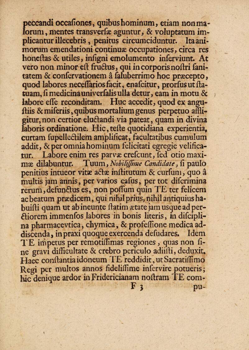 peccandi occafiones, quibus hominum, etiam non ma¬ lorum, mentes transverfae aguntur, & voluptatum im¬ plicantur illecebris, penitus circumciduntur. Ita ani¬ morum emendationi continuae occupationes, circa res honeftas & utiles, infigni emolumento inferviunt. At vero non minor eft fructus, qui in corporis noftri fani- tatem & confervationem a faluberrimo hoc praecepto, quod labores neceflariosfacit, enafcitur, prorfusutfta- tuam, fi medicina univerfalis ulla detur, eam in motu & labore efle reconditam. Huc accedit, quod ex angu- ftiis & miferiis, quibus mortalium genus perpetuo affli¬ gitur, non certior elu&andi via pateat, quam in divina laboris ordinatione. Hic, tefte quotidiana experientia, curtam fupellectilem amplificat, facultatibus cumulum addit, & per omnia hominum felicitati egregie velifica¬ tur. Labore enim res parvae crefcunt, fed otio maxi¬ mae dilabuntur. Tuum, NohiliJJime Candidate, fi paulo penitius intueor vitae actae inftitutum & curfum, quo a multis jam annis, per varios cafus, per tot difcrimina rerum,defunftus es, non pofium quin TE ter felicem ac beatum praedicem, qui nihil prius, nihil antiquius ha- buifti quam ut abineunte llatim aetate jam usque ad per- ftiorem immenfos labores in bonis literis, in difcipli- na pharmacevtica, chymica, & profeffione medica ad¬ discenda , in praxi quoque exercenda defudares. Idem TE impetus per remotifflmas regiones, quas non fi¬ ne gravi difficultate & crebro periculo adiiili, deduxit. Haec conflantia idoneum TE reddidit, ut Sacratiffimo Regi per multos annos fideliffime infervire potueris; hic denique ardor in Fridericianam noflram TE com- F 5 pu-