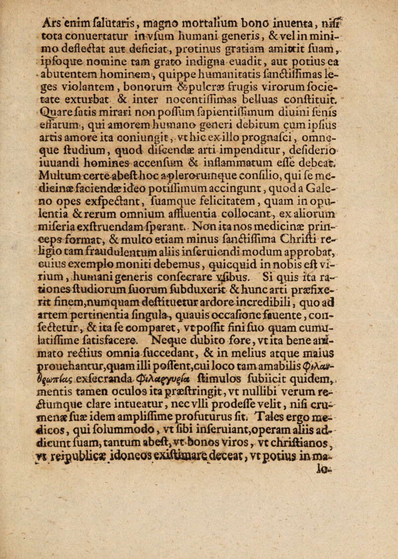 Ars‘enim faltitarfs, magno mortalium bono inuema, nKr tota conuer.tatur invium humani generis, & vel in mini¬ mo defiebat aut deficiat, protinus gratiam amittit fuam v. ipfoque nomine tam grato indigna euadit, aut potius ea - abutentem hominem , quippe humanitatis fandifiimas le¬ ges violantem , bonorum &pulcra frugis virorum focie- cate exturbat & inter nocentifiimas beiluas conftituit Quare fatis mirari nonpoffumfapientiffimum diuini fenis effatum, qui amorem humana generi debitum cum ipflus artis amore ita eoniungit, vt hic ex ilio prognafci, omne- que ftudium, quod di icendae arti impenditur, defiderio iuuandi homines accenfum & inflammatum efle debeat* Multum certe abeft hoc aplerorumque confilio, qui fe me¬ dicina faciendae ideo potiflimum accingunt, quod a Gale¬ no opes exfpedant, fuamque felicitatem, quam in opu¬ lentia & rerum omnium affluentia collocant , ex aliorum miferiaexftruendam fperant Non ita nos medicinae prin¬ ceps format, & multo etiam minus fandiflima Chrifti re¬ ligio tam fraudulentum aliis inferuiendi modum approbat* cuius exemplo moniti debemus, quicquid in nobis eft vi¬ rium, humani generis confecrare vfibus. Si quis ita ra¬ tiones ftudiorum filorum fubduxerk & hunc arti praefixe¬ rit finem,numquamdeftituetur ardore incredibili, quoad artem pertinentia fingula, quauis occafione fauente, con¬ feretur, & ita fe comparet, vt poffit fini fuo quam cumu- iatiffime fatisfacere. Neque dubito fore, vt ita bene ani¬ mato regius omnia fuccedant, & in melius atque maius prouehantur,quam illi poflent,cui loco tamamabihs (p)Xccv- i%(t)7r(cis exfecranda (piXct$yv%tcc (limulos fubiicit quidem,, mentis tamen oculos ita gratftringit,vt nullibi verum re- rumque clare intueatur, nec vili prodefle velit, nifi cru- tnenat fuae idem ampliffime profuturus fit; Tales ergo me¬ dicos, qui folummodo * vt libi inferuiant,operam aliis atU~ dicunt luam, tantum abeft* vt bonos viros r vt chriftianos 3 n reijublica? idoneos exiftknara deceat, vt potius inma^