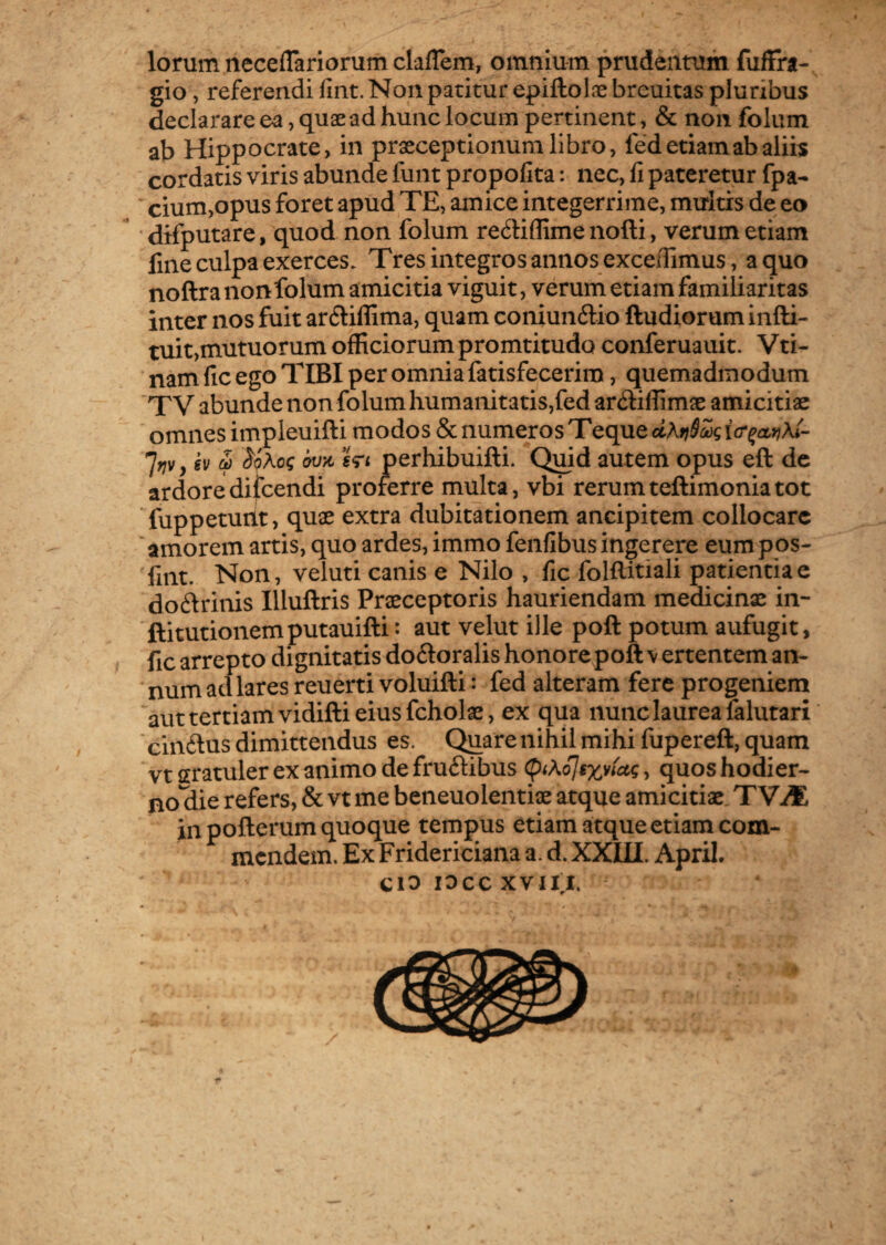 lorum neceffariorum claflem, omnium prudentum fufFra- gio, referendi fint. Non patitur epiftolae breuitas pluribus declarare ea, quae ad hunc locum pertinent, & non folum ab Hippocrate, in praeceptionum libro, fed etiam ab aliis cordatis viris abunde funt propolita: nec, fi pateretur fpa- cium,opus foret apud TE, amice integerrime, multis de eo difputare, quod non folum re6li(Iime nofti, verum etiam fine culpa exerces. Tres integros annos excedimus, a quo noftra nonfolum amicitia viguit, verum etiam familiaritas inter nos fuit ar&iffima, quam coniun&io ftudiorum infti- tuit,mutuorum officiorum promtitudo conferuauit. Vti- nam fic ego TIBI per omnia fatisfecerim, quemadmodum T V abunde non folum humanitatis,fed ar&iffimae amicitiae omnes impleuifti modos & numeros Teque jrjv, ev & SoAcg 6va i<n perhibuifti. Quid autem opus eft de ardoredifcendi proferre multa, vbi rerumteftimoniatot fuppeturit, quae extra dubitationem ancipitem collocare amorem artis, quo ardes, immo fenfibus ingerere eumpos- fint. Non, veluti canis e Nilo , fic folftitiali patientiae do&rinis Illuftris Praeceptoris hauriendam medicinae in- ftitutionem putauifti: aut velut ille poft potum aufugit, fic arrepto dignitatis dodoralis honore poft v ertentem an¬ num ad lares reuerti voluifti: fed alteram fere progeniem aut tertiam vidifti eius fcholae, ex qua nunc laurea falutari cinftus dimittendus es. Quare nihil mihi fupereft, quam vtcratulerexanimodefruftibus tyXoJrxyiau;, quoshodier- no^die refers, & vt me beneuolentiae atque amicitiae TVM in pofterum quoque tempus etiam atque etiam com¬ mendem. Ex Fridericiana a. d. XXIII. ApriI, Cio 10 CC XVIII.