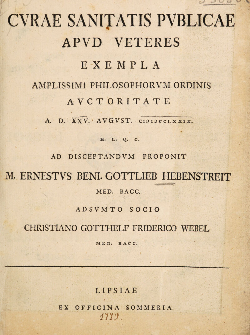 v •» y CVRAE SANITATIS PVBLICAE APVD VETERES EXEMPLA • N . - . \ y( i ^ I v - . . .. AMPLISSIMI PHILOSOPHORVM ORDINIS AVCTORITATE A. D. XX V.v AVGVST, cididcclxxix, h. l. q. c. AD DISCEPTANDVM PROPONIT M. ERNESTVS BENL GOTTLIEB HEBENSTREIT MED. BACC. ADSVMTO SOCIO v *'• CHRISTIANO GOTTHELF FRIDERICO WEBEL MED. B AC C. — LIPS I AE EX OFFICINA SOMMERIA. rm.