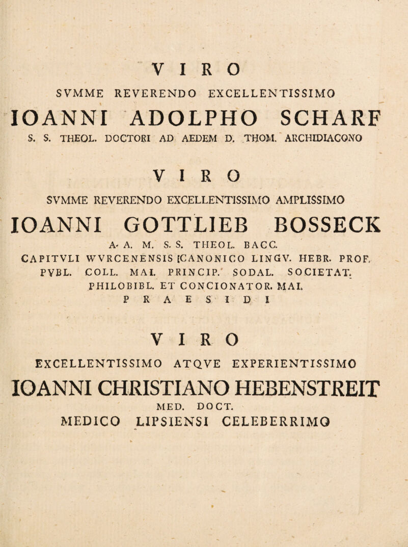 VIRO SVMME REVERENDO EXCELLENTISSIMO IOANNI ADOLPHO SCHARF S. S. THEOL. DOCTORI AD AEDEM D, THOM. AUCHIDIACQNO VIRO SVMME REVERENDO EXCELLENTISSIMO AMPLISSIMO IOANNI GOTTLIEB BOSSECK A- A. M. S. S. THEOL. BACC. CAPITVLI WVRCENENSIS [CANONICO LINGV. HEBR. PROF, PYBL. COLL. MAI. PRINCIP.' SODAL. SOCIETAT. PHILOBIBL. ET CONCIONATOR. MAI. P R A E S I D I VIRO EXCELLENTISSIMO ATQVE EXPERIENTISSIMO IOANNI CHRISTIANO HEBENSTREIT MED. DOCT. MEDICO LIPSIENSI CELEBERRIMO »