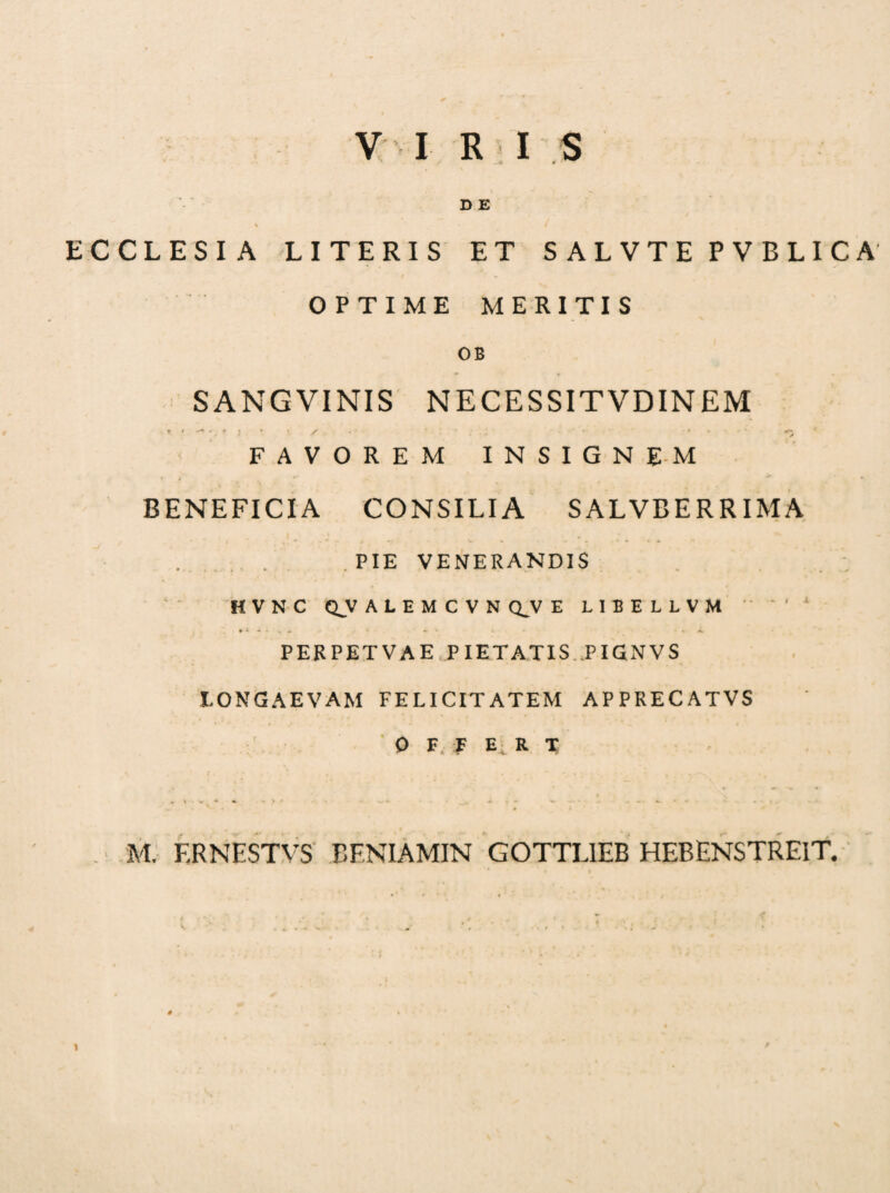VI EIS D E % / ECCLESIA LITERIS ET SALVTE PVBLICA OPTIME MERITIS OB S ANGVINIS NECESSITVDIN EM * * . ■•** r • • * / .. *' * » •' < FAVOREM INSIGNEM BENEFICIA CONSILIA SALVBERRIMA I _ ... . . . PIE VENERANDIS HVNC QVALEMCVN QJV E LIBELLVM  ‘ ' * PERPETVAE PIETATIS TIGNVS LONGAEVAM FELICITATEM APPRECATVS OFFERT M. F.RNESTVS EENIAMIN GOTTLIEB HEBENSTREIT. * 1