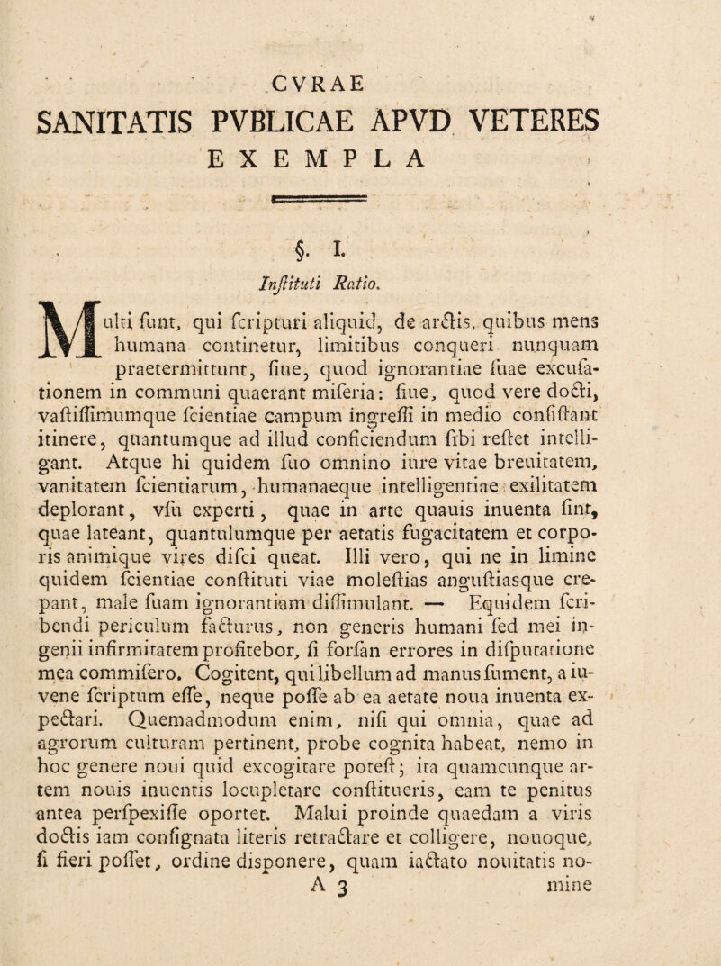 CYRAE SANITATIS PVBLICAE APVD VETERES EXEMPLA §• I- InJUtuti Ratio. j% ubi funt, qui fcripturi aliquid, de aratis, quibus mens JLfJL humana continetur, limitibus conqueri nunquam praetermittunt, fiue, quod ignorantiae Tuae excufa- tionem in communi quaerant miferia: fiue, quod vere do£li, vafliffimtimque fcientiae campum ingreffi in medio confidant itinere, quantumque ad illud conficiendum fibi reflet intelli- gant. Atque hi quidem fuo omnino iure vitae breuitatem, vanitatem fcientiarum, humanaeque intelligentiae exilitatem deplorant, vfu experti, quae in arte quauis inuenta fint, quae lateant, quantulumque per aetatis fugacitatem et corpo¬ ris animique vires difei queat. Illi vero, qui ne in limine quidem fcientiae condiam viae moleflias angufliasque cre¬ pant, male fuam ignorantiam diflimuiant. — Equidem feri- bendi periculum facturus, non generis humani fed mei in¬ genii infirmitatem profitebor, fi forfan errores in difpucatione mea commifero. Cogitent, qui libellum ad manus fument, a iu- vene feriptum efle, neque poffe ab ea aetate noua inuenta ex- peftari. Quemadmodum enim, nifi qui omnia, quae ad agrorum culturam pertinent, probe cognita habeat, nemo in hoc genere noni quid excogitare poteft; ita quamcunque ar¬ tem nouis intientis locupletare conditueris, eam te penitus antea perfpexifle oportet. Malui proinde quaedam a viris doftis iam confignata literis retraftare et colligere, notioque, fi fieri poffet, ordine disponere, quam iaftato nouitatis no- A 3 mine