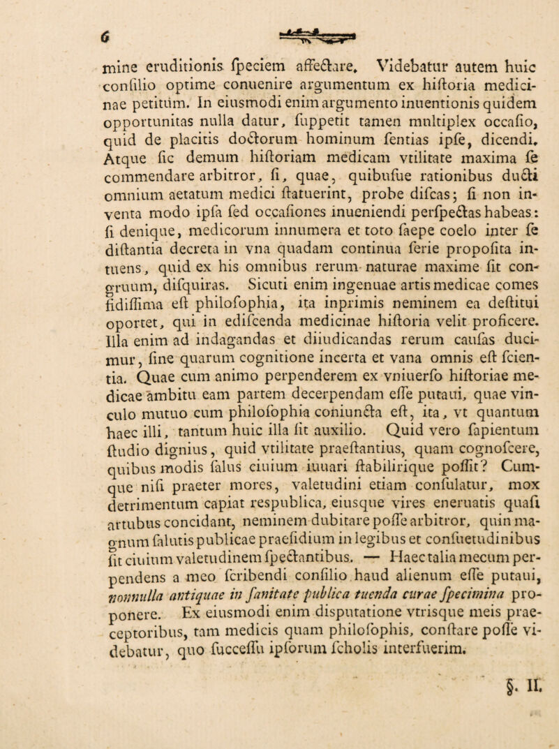 ldksJL mine eruditionis fpeciem affe&are* Videbatur autem huic confilio optime conuenire argumentum ex hiftoria medici¬ nae petitum. In eiusmodi enim argumento inuentionis quidem opportunitas nulla datur, fuppetit tamen multiplex occafio, quid de placitis do&orum hominum fentias ipfe, dicendi* Atque fic demum hiftoriam medicam vtilitate maxima fe commendare arbitror, fi, quae, quibufue rationibus dufti omnium aetatum medici ftatuerint, probe difcas; fi non in¬ venta modo ipfa fed occafiones inucniendi perfpe&ashabeas: fi denique, medicorum innumera et toto faepe coelo inter fe diftantia decreta in vna quadam continua ferie propofita in- tuens, quid ex his omnibus rerum naturae maxime fit con¬ gruum, difquiras. Sicuti enim ingenuae artis medicae comes fidiflima eft philofophia, ita inprimis neminem ea deftitui oportet, qui in edifcenda medicinae hiftoria velit proficere. Illa enim ad indagandas et diiudicandas rerum caufas duci¬ mur, fine quarum cognitione incerta et vana omnis eft fcien- tia. Quae cum animo perpenderem ex vniuerfo hiftoriae me¬ dicae ambitu eam partem decerpendam efte putaui, quae vin¬ culo mutuo cum philofophia coniun&a eft, ita, vt quantum haec illi, tantum huic illa fit auxilio. Quid vero fapientum ftudio dignius, quid vtilitate praeftantius, quam cognofcere, quibus modis falus ciuium iuuari ftabilirique poffit? Cum¬ que nifi praeter mores, valetudini etiam confulatur, mox detrimentum capiat respublica, eiusque vires eneruatis quafi artubus concidant, neminem dubitare pofte arbitror, quinma- o-num falutis publicae praefidium in legibus et confuetudinibus fit ciuium valetudinem fpe&antibus. — Haec talia mecum per¬ pendens a meo fcribendi confilio haud alienum efte putaui, nonnulla antiquae in fanitate publica tuenda curae fpecimina pro¬ ponere. Ex eiusmodi enim disputatione vtrisque meis prae¬ ceptoribus, tam medicis quam philofophis, conflare polle vi¬ debatur, quo fucceffu ipforum fcholis interfuerim. h tt i
