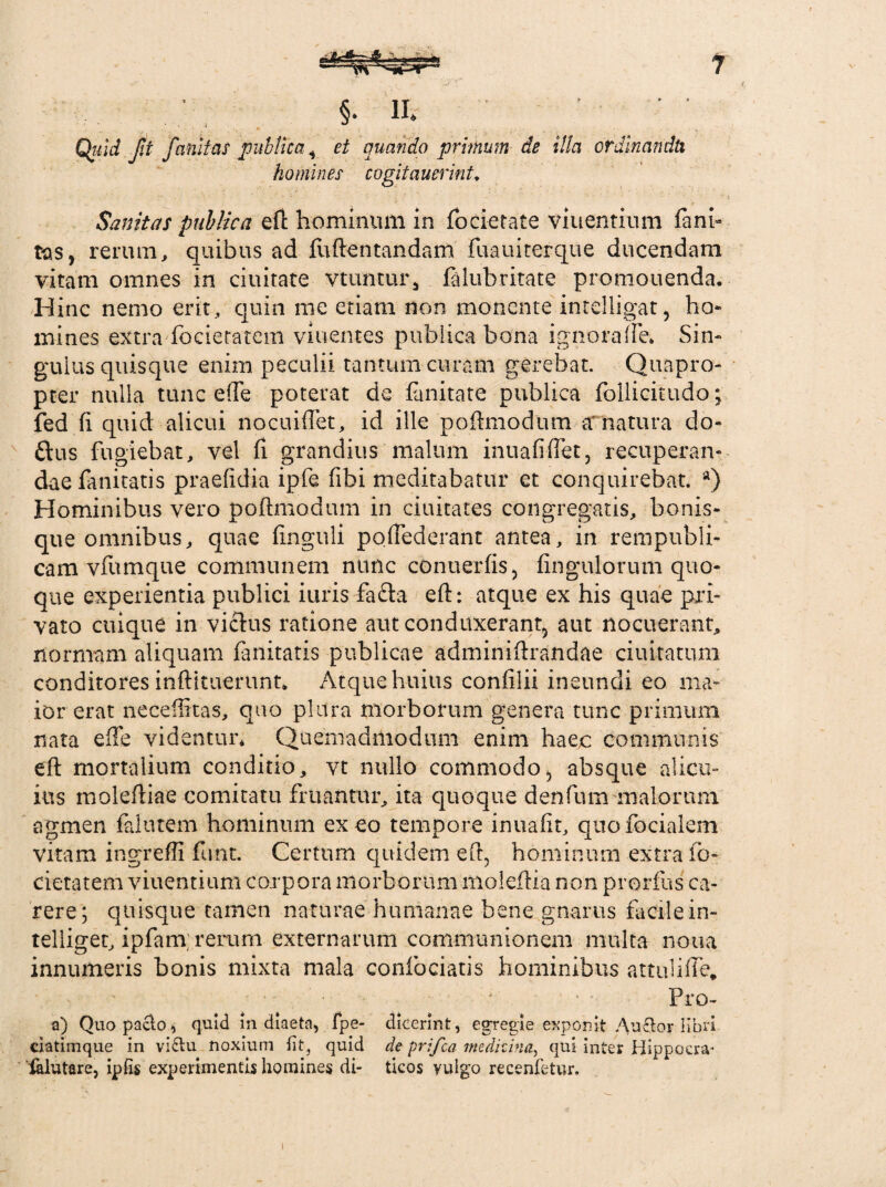 §. lfe Quid f.t fanitas publica i et quando primum de illa ordinandtx homines cogitaverint» Sanitas publica efl hominum in focietate viuentium fani- tas, rerum, quibus ad fuflentandam fuauiterque ducendam vitam omnes in ciuitate vtuntur, falubritate promonenda. Hinc nemo erit, quin me etiam non monente intelligat, ho¬ mines extra focietatem viuentes publica bona ignoraife* Sin¬ gulus quisque enim peculii tantum curam gerebat. Quapro¬ pter nulla tunc ede poterat de fanitate publica follicitudo; fed fi quid alicui nocuiffet, id ille poflmodum tf natura do- &us fugiebat, vel fi grandius malum inuafiffet, recuperan¬ dae fanitatis praefidia ipfe fibi meditabatur et conquirebat. a) Hominibus vero poflmodum in ciuitates congregatis, bonis¬ que omnibus, quae finguli pofTederant antea, in rempubli- cam vfumque communem nunc conu er fis, fingulorum quo¬ que experientia publici iuris fa£ta efl: atque ex his quae pri¬ vato cuique in vicius ratione aut conduxerant, aut nocuerant, normam aliquam fanitatis publicae adminiflrandae ciuitatum conditores inflituerunt. Atque huius confilii ineundi eo ma¬ ior erat neceffitas, quo plura morborum genera tunc primum nata e fle videntur* Quemadmodum enim haec communis efl mortalium conditio, vt nullo commodo, absque alicu¬ ius molefliae comitatu fruantur, ita quoque denfum maiorum agmen falutem hominum exeo tempore inuafit, quofocialem vitam ingreffi funt. Certum quidem efl, hominum extra fo¬ cietatem viuentium corpora morborum nioleflia non prorfus ca¬ rere; quisque tamen naturae humanae bene gnarus facilein- telliger, ipfam rerum externarum communionem multa noua innumeris bonis mixta mala confociatis hominibus attuliffe, ..... v . Pro- a) Quopaclo, quid in diaeta, fpe- dicerint, egregie exponit Auctor libri ciatimque in vi£tu noxium iit, quid de prifea medicina, qui inter Hippoera* ialutare, ipfis experimentis homines di- ticos vulgo recenfetur.