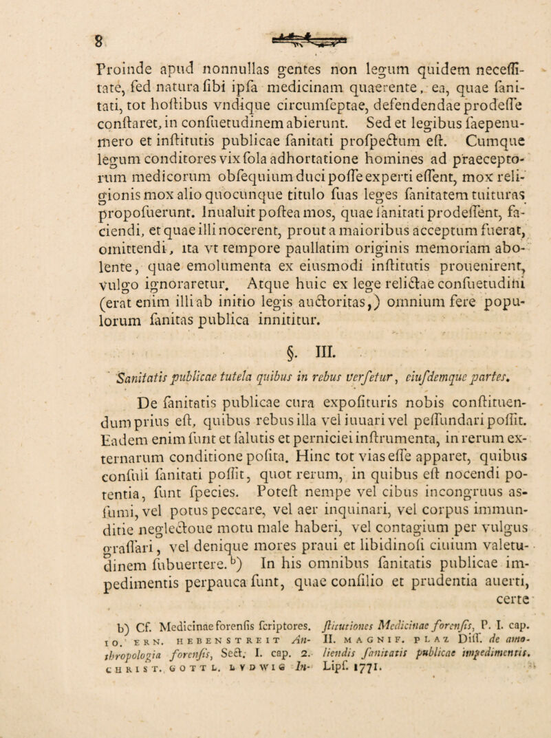 Proinde apud nonnullas gentes non legum quidem necefli- tate, fed naturafibi ipfa medicinam quaerente, ea, quae fani¬ tati, tot hoftibus vndique circumfeptae, defendendae pro defle conflaret, in confuetudinem abierunt. Sed et legibus faepenu- mero et inftitutis publicae fanitati profpe&um eft. Cumque legum conditores vix fola adhortatione homines ad praecepto¬ rum medicorum obfequium duci pofte experti edent, mox reli¬ gionis mox alio quocunque titulo fuas leges fanitatem tuituras propofuerunt. Inualuit pofteamos, quae fanitati prodeftent, fa¬ ciendi, et quae illi nocerent, prout a maioribus acceptum fuerat, omittendi , ita vt tempore paullatim originis memoriam abo¬ lente, quae emolumenta ex eiusmodi inftitutis prouenirent, Vulgo ignoraretur. Atque huic ex lege relidtae confuetudihi (erat enim illi ab initio legis auftoritas,) omnium fere popu¬ lorum fanitas publica innititur. §. III. Sanitatis publicae tutela quibus in rebus Verfetur, ciufdenique partes. De fanitatis publicae cura expolituris nobis conftituen- dum prius eft, quibus rebus illa vel iuuari vel peftlmdaripoflit. Eadem enim funt et lalutis et perniciei inftrumenta, in rerum ex¬ ternarum conditione polita. Hinc tot viasefle apparet, quibus confuli fanitati poftit, quot rerum, in quibus eft nocendi po¬ tentia, funt fpecies. Poteft nempe vel cibus incongruus as- fumi, vel potus peccare, vel aer inquinari, vel corpus immun¬ ditie neglectoue motu male haberi, vel contagium per vulgus graflari, vel denique mores praui et libidinoli ciuium valetu¬ dinem fubuertere.b) In his omnibus fanitatis publicae im¬ pedimentis perpauca funt, quae confllio et prudentia auerti, certe b) Cf. Medicinae forenfis feriptores. ftitutiones Medicinae foretifis, P. I. cap. io. E R N. HEBENSTREIT Ati- II. M A G N I F. pLAZ D ili- de atttO- thropologia forenfis, Sect. I. cap. 2. liendis fanitatis publicae impedimentis. t H R I S T., 0 0 T T L. 1 VDWIfi Ith Lipf. I77I.