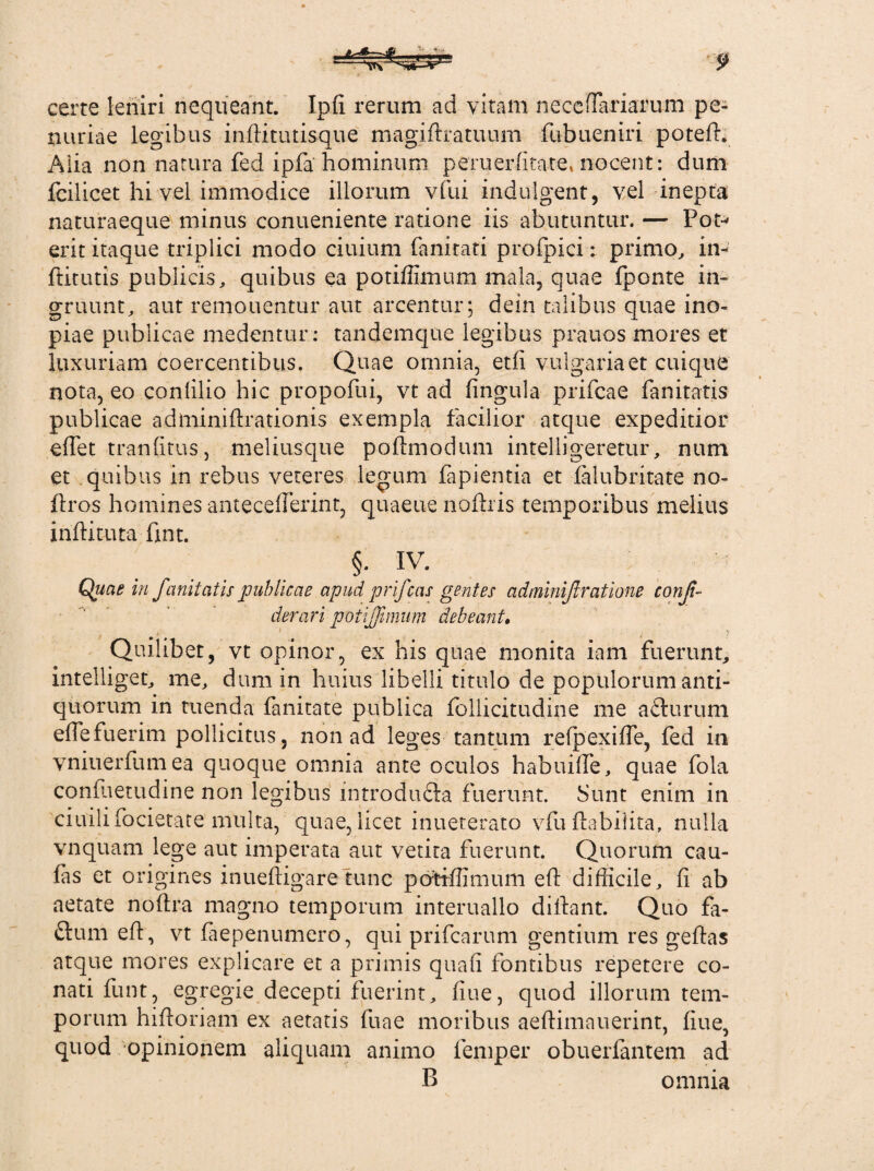 certe leniri nequeant. Ipfi rerum ad vitam necefFariarum pe¬ nuriae legibus inftitutisque magiftratuum fubueniri potefL Alia non natura fed ipfa hominum peruerfitate, nocent: dum fcilicet hi vel immodice illorum vfui indulgent, vel inepta naturaeque minus conueniente ratione iis abutuntur. — Pot- erit itaque triplici modo ciuium fanitati profpici: primo, in- ftitutis publicis, quibus ea potiffimum mala, quae fponte in¬ gruunt, aut remouen.tur aut arcentur; dein talibus quae ino¬ piae publicae medentur: tandemquc legibus prauos mores et luxuriam coercentibus. Quae omnia, et fi vulgaria et cuique nota, eo conlilio hic propofui, vt ad fingula prifcae fanitatis publicae adminiftrationis exempla facilior atque expeditior efiet tranfitus, meliusque poflmodum intelligeretur, num et quibus in rebus veteres legum fapientia et falubritate no- ftros homines antecefTerint, quaeue noftris temporibus melius inftituta fmt. §. IV- Quas in fanitatis publicae apud prifeas gentes adminif ratione conffi derari potiffimum debeant. Quilibet, vt opinor, ex his quae monita iam fuerunt, intelliget, me, dum in huius libelli titulo de populorum anti¬ quorum in tuenda fanitate publica follicitudine me afturum efle fuerim pollicitus, non ad leges tantum refpexiffe, fed in yniuerfumea quoque omnia ante oculos habuiffe, quae fola confuemdine non legibus introdu&a fuerunt. Sunt enim in ciuilifocietate multa, quae, licet inueterato vfu ftabilita, nulla vnquam lege aut imperata aut vetita fuerunt. Quorum cau- fas et origines inueftigare tunc potiffimum eft difficile, fi ab aetate noftra magno temporum interuallo difiant. Quo fil¬ et um efi, vt faepenumero, qui prifearum gentium res gefias atque mores explicare et a primis quafi fontibus repetere co¬ nati funt, egregie decepti fuerint, fiue, quod illorum tem¬ porum hifioriam ex aetatis fuae moribus aeftimauerint, fiue, quod opinionem aliquam animo femper obuerfantem ad B omnia