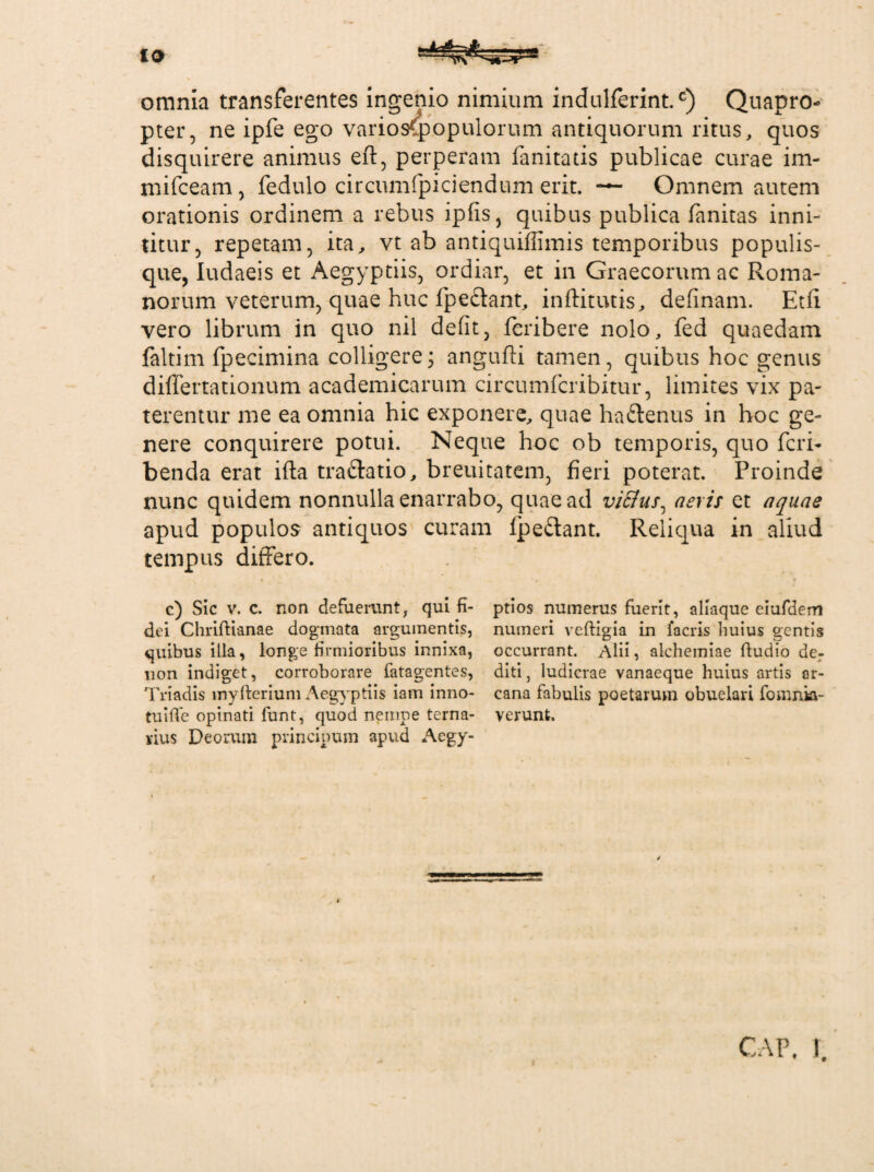 omnia transferentes ingenio nimium indulferintc) Quapro¬ pter, ne ipfe ego varios<populorum antiquorum ritus, quos disquirere animus eft, perperam fanitatis publicae curae im- mifceam, fedulo circumfpiciendum erit. — Omnem autem orationis ordinem a rebus ipfis, quibus publica fanitas inni¬ titur, repetam, ita, vt ab antiquiffimis temporibus populis¬ que, Iudaeis et Aegyptiis, ordiar, et in Graecorum ac Roma¬ norum veterum, quae huc fpectant, inftitutis, definam. Et fi vero librum in quo nil defit, fcribere nolo, fed quaedam faltim fpecimina colligere; angufti tamen, quibus hoc genus differtationum academicarum circumfcribitur, limites vix pa¬ terentur me ea omnia hic exponere, quae haftenus in hoc ge¬ nere conquirere potui. Neque hoc ob temporis, quo feri- benda erat ifta traftatio, breuitatem, fieri poterat. Proinde nunc quidem nonnulla enarrabo, quae ad viflus^ aeris et aquae apud populos antiquos curam fpedant. Reliqua in aliud tempus differo. c) Sic v. c. non defuerunt, qui fi¬ dei Chriftianae dogmata argumentis, quibus illa, longe firmioribus innixa, lion indiget, corroborare fatagentes, Triadis inyfterium Aegyptiis iam inno¬ tui fle opinati funt, quod nempe terna¬ rius Deorum principum apud Aegy¬ ptios numerus fuerit, aliaque eiufdem numeri veftigia in facris huius gentis occurrant. Alii, alchemiae Audio der diti, ludicrae vanaeque huius artis ar¬ cana fabulis poetarum obuelari fomnkt- verunt. f CAP. 1.