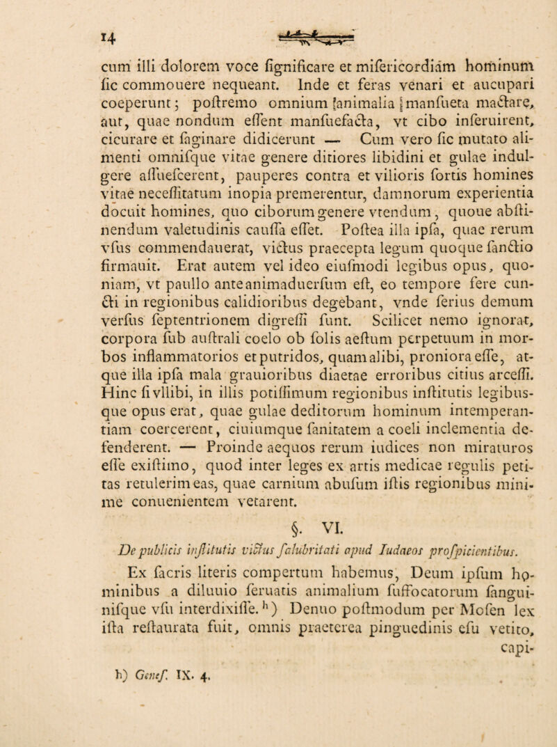 fic commonere nequeant. Inde et feras venari et aucupari coeperunt; poftremo omnium [animalia [manfueta ma&are, aut, quae nondum edent manfuefacta, yt cibo inferuirent, cicurare et faginare didicerunt — Cum vero fic mutato ali- menti omnifque vitae genere ditiores libidini et gulae indui- gere afluefcerent, pauperes contra et vilioris fortis homines vitae neceffitamm inopia premerentur, damnorum experientia docuit homines, quo ciborum genere vtendum, quoue abfti- nendum valetudinis caufla eflet. Poftea illa ipfa, quae rerum vfus commendauerat, vitlus praecepta legum quoque fan&io firmauit. Erat autem vel ideo eiufmodi legibus opus, quo¬ niam, vt paullo anteanimaduerfum efl, eo tempore fere cun¬ cti in regionibus calidioribus degebant, vnde ferius demum verfus feptentrionem digreffi funt. Scilicet nemo ignorat, corpora fub auftrali coelo ob folis aeftum perpetuum in mor¬ bos inflammatorios et putridos, quam alibi, proniora efle, at¬ que illa ipfa mala grauioribus diaetae erroribus citius arcefli. Hinc fivllibi, in illis potiffimum regionibus inftitutis legibus¬ que opus erat, quae gulae deditorum hominum intemperan¬ tiam coercerent, ciuiumque fanitatem a coeli inclementia de¬ fenderent. — Proinde aequos rerum iudices non miraturos efle exiftimo, quod inter leges ex artis medicae regulis peti¬ tas retulerim eas, quae carnium abufum iflis regionibus mini¬ me conuenientem vetarent. §• VI. De publicis injlitutis viffius falubritati apud Iudaeos profpi cientibus. Ex facris literis compertum habemus, Deum ipfum ho¬ minibus a diluuio feritatis animalium fuffocatorum fangui- nifque vfu interdixifle.h) Denuo poftmodum per Mofen lex ifla reftaurata fuit, omnis praeterea pinguedinis efu vetito, capi¬ ti) Gaicf. IX. 4.