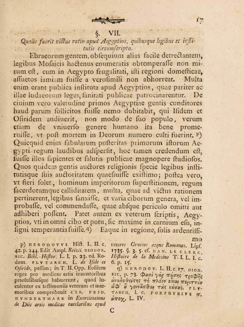 ■ •• ' * §. VII. ^ * Quatis fuerit vicius ratio apud Aegyptios, quibusque legibus et infd- tutis circum/'cripta. Ebraeorum gentem, obfequium alias facile detrectantem, legibus Mofaicis haftenus enumeratis obtemperafle non mi- rumeft, cum in Aegypto frugalitati, illi regioni domeflicae, afluetos iamiam fuiife a verofimili non abhorreat. Multa enim erant publica inflituta apud Aegyptios, quae pariter ac illae ludaeortun leges, (a ni tat i publicae patrocinarentur. De ciuium vero valetudine primos Aegyptiae gentis conditores haud parum foilicitos fuifle nemo dubitabit, qui Ifidem et Ofiridem audiuerit, non modo de flto populo, verum etiam de vniuerfo genere humano ita bene prome¬ rui fle, vt pofl mortem in Deorum numero culti fuerint, i5) Quicquid enim fabularum pofleritas primorum illorum Ae¬ gypti regum laudibus adCperfit, hoc tamen credendum efl, fuifle illos Capientes et Calatis publicae magnopere fludiofos. Quos quidem gentis anciores religionis Cpecie legibus infii- tutisque Cuis auftoritatem quaefiuifle exiftimo; poflea vero, ¥t fieri Colet, hominum imperitorum Cuperflitionem, regum facerdotumque calliditatem, multa, quae ad viftus rationem pertinerent, legibus fanxiffe, et varia ciborum genera, vel im- probaffe, vel commendafle, quae abjque periculo omitti aut adhiberi poflent. Patet autem ex veterum Ccriptis, Aegy¬ ptios, vtiinomni cibo et potu, fic maxime in carnium efu, in- figni temperantia fuifle. 4) Ea que in regione, Colis ardentifli- mo p) herodotvs. Hift. L. II. g. veteres Graecos atque Romanos. Lipf. 42. p. 244. Edit. Ampi. Reizii. diodor. 1735- §• 3* 5-cf. d a n. le c l e r c*. sic. Bibi. Hi for. L. L p. 23. ed. Ro- Hiftuire de la Medecine T. I. L. I. c. dom. p l v t a r c h. L. de Ifide et 6. p. i^. Ofiride, padim; in T. II. Opp. Eo (dem q) h e r o d 0 t. L. II. c. 17. diod, reges pro medicae artis inuentoribus sic. p. 73. (pueri ydq 'itourqq Tfopyj$ praefulibufque habuerunt, quod lu- dvaSo&efow ro ttXsov slvoy ttspittgv culenter ex teftimoniis veterum et mar- up3 £ ysvvuer^ooj ru$ vicrssq, p l y- moribus comprobauit c a r. f r i d. tarch. J. c. forfhyrzvs tt hvndertmark in Exercitatione ocTTOfc L. IV. de Diis artis medicae tutelaribus apud