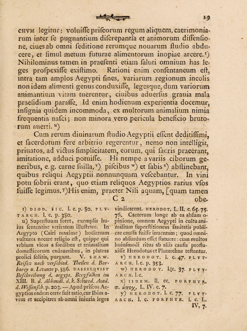 chvm legitur : yoluifle prifcorum regum aliquem, caerimonia¬ rum inter fe pugnantium difcrepantia et animorum didendo- ne, ciuesab omni deditione rerumque nouarum ftudio abdu¬ cere, et fimul metum futurae alimentorum inopiae arcere.£) Nihilominus tamen in praefenti etiam faluti omnium has le? ges profpexide exiftimo. Rationi enim confentaneum eft^ intra tam amplos Aegypti fmes, variarum regionum incolis non idem alimenti genus conduxide, legesque, dum variorum animantium vitam tuerentur, ciuibus aduerfus grauia mala praeiidium paraffe. Id enim hodienum experientia docemur, infignia quidem incommoda, ex multorum animalium nimia frequentia nafci; non minora vero pericula beneficio bruto¬ rum auerti. u) Cum rerum diuinarum ftudio Aegyptii edent deditiflimi, et facerdotum fere arbitrio regerentur, nemo non inteliigiL priuatos, ad vi£tus fimplicitatem, eorum, qui flicris praeerant, imitatione, adduci potuifle. Hi nempe a variis ciborum ge¬ neribus, e. g. carne fu illa,v) pifcibus w) et fabisx) abftinebanr, quibus reliqui Aegyptii nonnunquam vefcebantur. In vini potu fobrii erant, quo etiam reliquos Aegyptios rarius vfos fuifte legimus. y)His enim, praeter Nili aquam, [quam tamen C 2 obe- t) d i o d. sic. 1. c. p. 8o. p L v- vindicarent, iierodot, L. II. c. 65.7?. tarch, 1. c. p. 3S0. 76. Caeterum longe ab ea abfum o- u) Superfluum foret, exemplis hu- pinione, omnem Aegypti in cultuani- ius fentcntiae veritatem illuftrare. In malium fuperftitionem fanitatis publi- Aegypto (Cairi maxime) hodienum eae caufla fuifle inuentam ; quod omni- vultures necare religio eft, quippe qui 110 abfurdum eflet flatuere: cum multos vrbium vicos a fordibus et animalium huiufmodi ritus ab aliis caulis proflu- domefticorum cadaueribus, in plateas xifle Herodotus et Plutarchus teftentur. proiici folitis, purgant. V. s h a w. v) h e r o n o t. 1. c. 47. plvi- Reifen nnch verfchied. Theilen d. Bar- a rch. 1. c. p. 353. barey u. Levante ip. %%6. hasselqvist w) herodot. l.rc. 37. p l y t- Befchreibung d. aegypt. Bcrgfalken im a rch. 1.c. XIII. B. d. Abhandl. d. h. Schwed. Accid. x) iidem. 11. cc» porphyr, d. Wijftnfch. p. 203. — Apud prifeos Ae- tt. uTec%. L. IV. c. 7. gyptios eadem certe fuit ratioyurlbim a- y) 11 e r o d 0 t. 1. c. 77. p l v t- vem et accipitres ab omni iniuria leges a r c h, 1. c. f o r p h y r. 1. c. L.