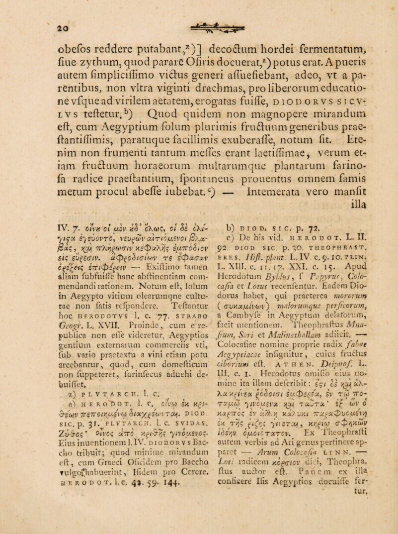 20 4^4. ■— obefos reddere putabant,z)] decoftum hordei fermentatum, fiue zythum, quod parare Gliris docuerat,9) potus erat. A pueris autem fimpliciffimo viftus generi affuefiebant, adeo, vt a pa¬ rentibus, non vitra viginti drachmas, pro liberorum educatio¬ ne vfque ad virilem aetatem, erogatas fuiife, diodorvs sicv- lvs teftetui\b) Quod quidem non magnopere mirandum efl, cum Aegyptium folum plurimis fruduum generibus prae- ftantifiimis, paratuque facillimis exuberalfe, notum fit. Ete¬ nim non frumenti tantum me fies erant laetiffimae, verum et¬ iam frucluum horaeorum multarumque plantarum farino- fa radice praedantium, fpoiitaneus prouentus omnem fimis metum procul abefie iubebat.c) — Intemerata vero manlit illa IV. 7- oiva oi ysv ol oXi- yiqot sysvovro, vevqcov ouirioyevoi (3\ot- pag, yjJj 7r\»)gMcriv.xe<pxX>j<; iyirchicv sic, evgtctiv. u$>pC(U(Tih'V re eQzcrzv £7riQsgc-iv — Exiliimo tamen aliam fubfuilfe hanc abftinentiam com¬ mendandi rationem. Notum ed, lolum in Aegypto vitium olesrumqne cultu¬ rae non fatis refpondere. Tedantur hoc HERODOTVS 1. C. 77. STRABO Crcogr. L. XVII. Proinde, cum e re- publica non ede videretur, Aegyptios gentium externarum commerciis vti, fub vario praetextu a vini etiam potu arcebantur, quod, cum domedicum non fuppeteret, forinfecus aduehi de- buidet. z) plvtarch. 1. c; ( , 7 » a) h e r o d o t. 1. c. avw s>t api- -&■£<*}v 7rs7rcirjyev(p o/a%£S(*>t rcy. d i o d . SIC. p. PLVTARCH. 1. C. SVIDAS. Zu-bcq' oivoq otorc aqi&qq yivoy.svoq- Eiusinuentionem 1.IV. diodorvs Bac¬ cho tribuit; quod minime mirandum eft, cum Graeci Ofiridem pro Baccho ▼ulgofbnbuerint, Iiidem pro Cerere. BERODOT, 1,C. 4*. 59. I44. b) D I 0 D. s I C. p. 72. c) De his vid. h e r 0 d o t. L. II. 92. DIO D Sic. p. qo. THEOPHRAST, eres. Hift. piant. L. IV c. 9.1 c. p lin. L. XIII. c. 11. 17. XXI. c. 15. Apud Herodotum Byblus, f Papyrus, Colo- cafia et Lotus recenfentur. Eadem Dio¬ dorus habet, qui praeterea mororum ( (Tvxxy.tvevv) maior uni que per ficorum, a Cambyfe in Aegyptum delatorum, fac.it mentionem. Theophraftus Mna- Jium, Sari et Malinath aliam sdiicit. — Colocaliae nomine proprie radix fabae Aegyptiacae infignitur, cuius fructus ciborium ed. a t h e n. Deipnof L. III. c. 1. Herodotus omilTo eius no¬ mine ita illam deferibit: A/ os vgy aX- Xocypiveot pcookji iu&epsx, iv rea tro- •/ 1 ■• > 1 'y * rxuo) r\i\'cu.zvx xuA rocjrz st wv 0 y.otpivcq ev a/xrq xx?vxi 'rx^xgsvcusv/) za rqq gifr; yferyjf, KrglM (Tyi/p^Zv ibeqv cyoicrxrov. Ex fheophradi autem verbis ad Ari genus pertinere ap¬ paret — Arum Cole:afi* linn. — Loti radicem nofcicv diei, Theoplna. dus auclor ed. Panem ex illa, conticere Ilis Aegvptics docuiiTe fer¬ tur.