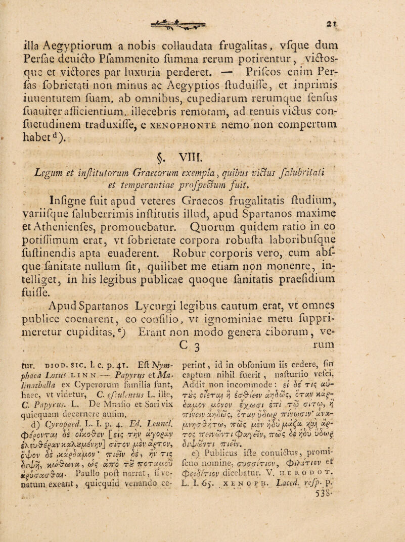 illa Aegyptiorum a nobis collaudata frugalitas, vfque dum Perfac deuidfo Pfammenito (limma rerum potirentur, viclos- que et vi&ores par luxuria perderet. — Prifcos enim Fer- fas fobrietati non minus ac Aegyptios (luduiiTe, et inprimis iuuentutem fuam, ab omnibus, cupediarum rerumque fenfus fuauiter afficientium, illecebris remotam, ad tenuis vicius con* fuetudinem traduxifie, e xenophonte nemo non compertum » habetd). §. VIII. * - ■ s _ * Legum et injlitutorum Graecorum exempla, quibus vi&us falnbritaii et temperantiae profpeBum fuit. Infigne fuit apud veteres Graecos frugalitatis (ludium, variifque faluberrimis inffirutis illud, apud Spartanos maxime et Athenienfes, promonebatur. Quorum quidem ratio in eo potiffimum erat, vt fobrietate corpora robuffa laboribufque lliffinendis apta euaderent. Robur corporis vero, cum abf- que fanitate nullum (it, quilibet me etiam non monente, in- telliget, in his legibus publicae quoque fanitatis praefidium fuiffe. Apud Spartanos Lycurgi legibus cautum erat, vt omnes publice coenarent, eo confilio, vt ignominiae metu fuppri- meretur cupiditas,e) Erant non modo genera ciborum 5 ve- C 3 rum ftir. diod. sic. t. c. p. 41. Eft Nym¬ phaea Lutus linn Papyrus etMa- linathiilla ex Cyperorum familia funt, haec, vt videtur, C. efculemus L. ille, C. Papyrus. L. De Mna fio et Sari vix quicquam decernere auiim. d) Cyropaed. L. I. p. 4. Ed. Leuncl. CpsfvroLj &S cixoSev [si$ tjjv dyogdy eXsv&egxv xxLzptsvyjv] crircv jllsv o($tcv, c\Lov rnupootp.ov' vnftv cL ry tu; H(jUJ(x)V01 , coq 0C7TO TiS TTGTCCpCV *fvcrocfT$<XJi- Paullo poft narrat, ii ve¬ perint , id in obfonium iis cedere, En captum nihil fuerit , nafturtio veici. Addit non incommode : ei §s tu; ccu- rbq olsTcy iv&ieiv ct<xv xaa- r i ■> \ ™ dapov ucvcv exacti stu t« <r»Ty, y\ TTSVCiV OTCHV ijSwP 7TlVtoTtV’ C6VX- pvrpttco; mv yjdu ptxQx yyp x(>- tq; TT&vwvTt (Qocyetv, Ttwq fdv vh(*)g V 8 r*o no 0(\pCt)VT f TTteiV. e) Publicus ifte conuichis, promi- feno nomine, cruccrmov, (fHKiriev et (pemilnov dicebatur. V. n e r o d o t. v Di o* \