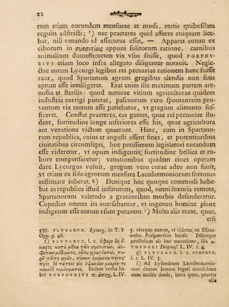 21 rum etiam eorundem menfurae et modi, certis quibufdam regulis adflrifti; *) nec praeterea quid afferre cuiquam lice¬ bat, nifi venando id adecutus edet* — Apparet autem ex ciborum in vvvpiTiotq apponi folitorum ratione, carnibus animalium domeflicorum vix vfos fuide, quod porphy- ri v s etiam loco infra allegato diligenter notauit. Negle¬ ctae autem Lycurgi legibus rei pecuariae rationem hanc fuide reor, quod Spartanum agrum gregibus alendis non fatis aptum ede intelligeret. Erat enim ille maximam partem are- nofus et flerilis: quod naturae vitium agriculturae quidem induftria corrigi poterat, pafcuorum vero fpontaneum pro¬ ventum vix tantum ede patiebatur, vt gregum alimento fuf- ficeret, Confiat praeterea, eas gentes, quae rei pecuariae fin¬ dent, fortitudine longe inferiores ede bis, quae agricultura aut venatione vicium quaerunt. Hinc, cum in Spartano¬ rum republica, cuius et angufli edent fines, et potentioribus duitatibus circumfepti, hoc potiffimum legislatori curandum ede videretur, vt opum indigentia, fortitudine bellica et ro¬ bore compenfarerur; venationibus quidem ciues operam dare Lycurgus voluit, gregum vero curae adeo non fauit, _vt etiam ex fola agrorum menfura Lacedaemoniorum fortunas aeflimare iuberet. s) Denique hoc quoque commodi habe¬ bat in republica iflud inditutum, quod, omni luxuria remota, Spartanorum valetudo a grauioribus morbis defenderetur. Cupedias omnes ita auerfabantur, vt ingenuo homine plane indignum effe eorum vfum putarent.1) Multa alia erant, quae, etfi 53g. plvtarch, Lycurg, in T. I* Opp. p. 46. f) plvtarch. 1. c, e<psge os e- kcctx ytfvot ruv cvccrircov, (piTwv ju/8/uvcv, oivouxGx; catu), tu- ttsvtc /wvac, (Tuawv juiuvex tzsxts' vrqcq Ss sis c\pwixv y-iApov n KG/uthy voijLitTfAXTCS, Eadem verba ha¬ bet FORPHYRIVS 7T. «7L.IV. 5. vterque autem, vt videtur, ex Dicae¬ archo Peripatetico haufit. DiTcrepat paullulum ab hac narratione, illa a- T H E N A e i Dcipnof L. IV. c. 4. g) P L V T A R C H. 1. C. FORPHYR, 1. c. L. IV. 3. i) Ad Lyfandrum Lacedaemonio¬ rum ducem Ionum legati acccdehant cum multis donis, inter quae, praeter alia