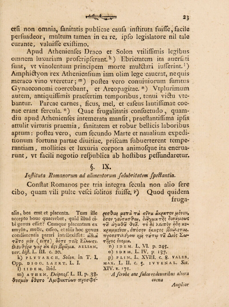 ctfi non omnia, fanitatis publicae caufa inftituta fuifle, facile perfuadeor, multum tamen in ea re, ipfo legislatore nil tale curante, valuiffe exiflimo. Apud Athenienfes Draco et Solon vtiliffimis legibus omnem luxuriam profcripferant.k) Ebrietatem ita auerj&ti funt, vt vinolentum principem morte mutfttfri iufferint.1) Amphiftyon rex Athenienfium iam olim lege cauerat, nequis meraco vino vreretur; m) poflea vero conuiuiorum fumtus Gynaeconomi coercebant, et Areopagitae. n) Vtplurimum autem, antiquiffimis praefertim temporibus, tenui vi£tu vte- bantur. Parcae carnes, ficus, mei, et cafeus lautiffimae coe- nae erant fercula. °) Quae frugalitatis confuetudo , quam- diu apud Athenienfes intemerata manfit, praeftantiflima ipfis attulit virtutis praemia, fanitatem et robur bellicis laboribus aptum: poflea vero, cum fecundo Marte et naualium expedi¬ tionum fortuna partae diuitiae, prifcam fubuerterent tempe¬ rantiam, mollities et luxuria corpora animofque ita enerua- runt, vt facili negotio refpublica ab hoftibus peffundaretur. §. IX. InJUtuta Romanorum ad alimentorum flalubritatem fpe&antia. Conflat Romanos per tria integra fecula non alio fere cibo, quam vili pulte vefci folitos fuifle. £) Quod quidem alia, bos erat et placenta. Tum ille accepto boue quaerebat, quid illud ci¬ bi genus eflet? Cumque placentam ex amylo, meile, cafeo, et aliis hoc genus condimentis parari intellexi flet: txto ysv ( eure') Sors Tciq Ei%cecr/. ihs;u&sgif dx eri /Bguy.ot. aelian. vcir. hijl, L. III. c. 20, k) plvtarch. Solon, in T. I, Opp. D I O G. L A E R T. L. I. l) iidem. ibid. m) athen, Deipnof L. II. p. .3$. Sscrpov £$stq ’Ay.<pMTVi*)v Tr^ccCpg- fruga- -ouf faerz rd <riru axf&TOV pcvov9 ccrov yswreKr&otfo S&tyyorryjq bvvayewq iJi'ya-9'S TO bs XOiTTOV rjbq KS*' xgxy.ysvov, cVecrev SK%$cq @ questui, Trgca-smKsyeiv >(oj tstw t2 Aioq Sw- Tqfoq Gvcyz* n) idem, L, VI. p. 245. o) IDE M. L. IV. p. 137. p) FLIN. L, XVUI. C. 8- valer. M AX. L. II. C. 5. I V V E N A L. Sdt. XIV. v. f 7 r. A flero be aut fluito redeuntibus «Itera eo ena Amplior