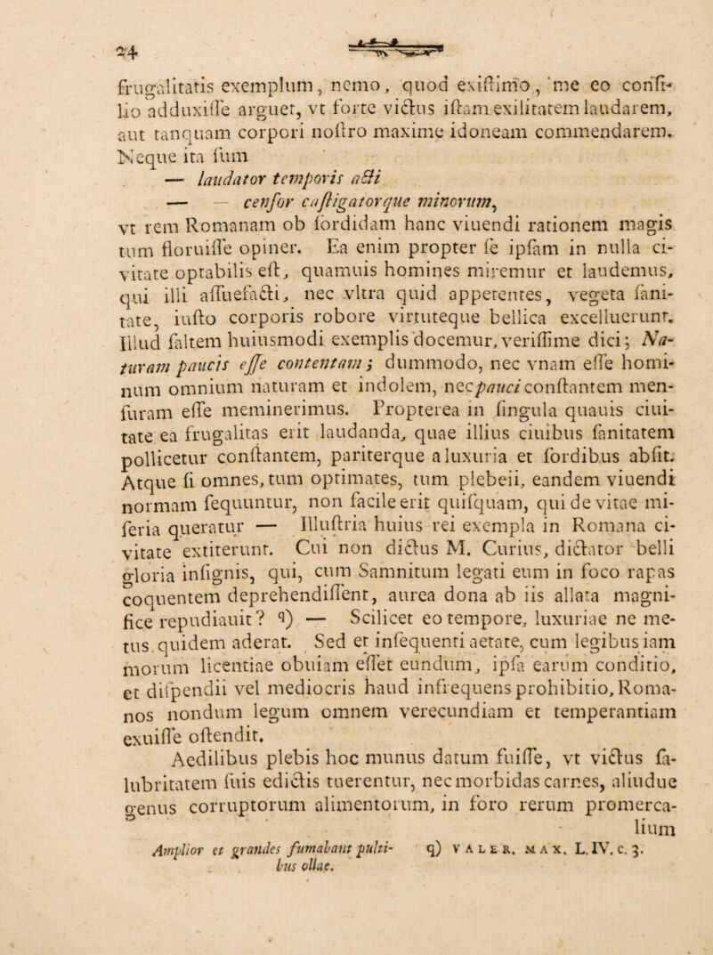 frugalitatis exemplum, nemo, quod exiffimo, me eo confb lio adduxiffe arguet, vt forte victus iftamexilitatem laudarem, aut tanquam corpori noffro maxime idoneam commendarem. Neque ita fum — laudator temporis aSH — — cetifor c a {ligator que minorum, vt rem Romanam ob (ordidam hanc viuendi rationem magis tum floruifle opiner. Ea enim propter fe ipfam in nulla ci¬ vitate.optabilis eft, quamuis homines miremur et laudemus, qui ilii affuera£ti, nec vitra quid appetentes, vegeta fani- tate, iufto corporis robore vinuteque bellica excelluerunr. Illud faltem huiusmodi exemplis docemur, veriffime dici; Na¬ taram paucis ejje contentam; dummodo, nec vnam effe homi¬ num omnium naturam et indolem, nQcpauciconflantem rnen- furam effe meminerimus. Propterea in lingula quauis ciui- tate ea frugalitas erit laudanda, quae illius ciuibus fanitatem pollicetur conflantem, pariterque a luxuria et (ordibus abfit. Atque (i omnes, tum optimates, tum plebeii, eandem viuendi normam fequuntur, non facile erit quifquam, qui de vitae mi- feria queratur — Illuftria huius rei exempla in Romana ci¬ vitate extiterunt. Cui non dictus M. Curius, dictator belli gloria infignis, qui, cum Samnitum legati eum in foco rapas coquentem deprehendiffent, aurea dona ab iis allata magni¬ fice repudiauit? q) — Scilicet eo tempore, luxuriae ne me¬ tus quidem aderat. Sed et infequenti aetate, cum legibus iam morum licentiae obuiam effet eundum, ipfa earum conditio, et difpendii vel mediocris haud infrequens prohibitio, Roma¬ nos nondum legum omnem verecundiam et temperantiam exuifle offendit* . . . Aedilibus plebis hoc munus datum fuiffe, vt vi£tus fa- lubritatem fuis edictis tuerentur, nec morbidas carnes, aliudue crenus corruptorum alimentorum, in foro rerum promerca- li uni Amplior et grandes fumabam pulti- q) valer, m a x. L. IV. c. 3. Ius ollae.