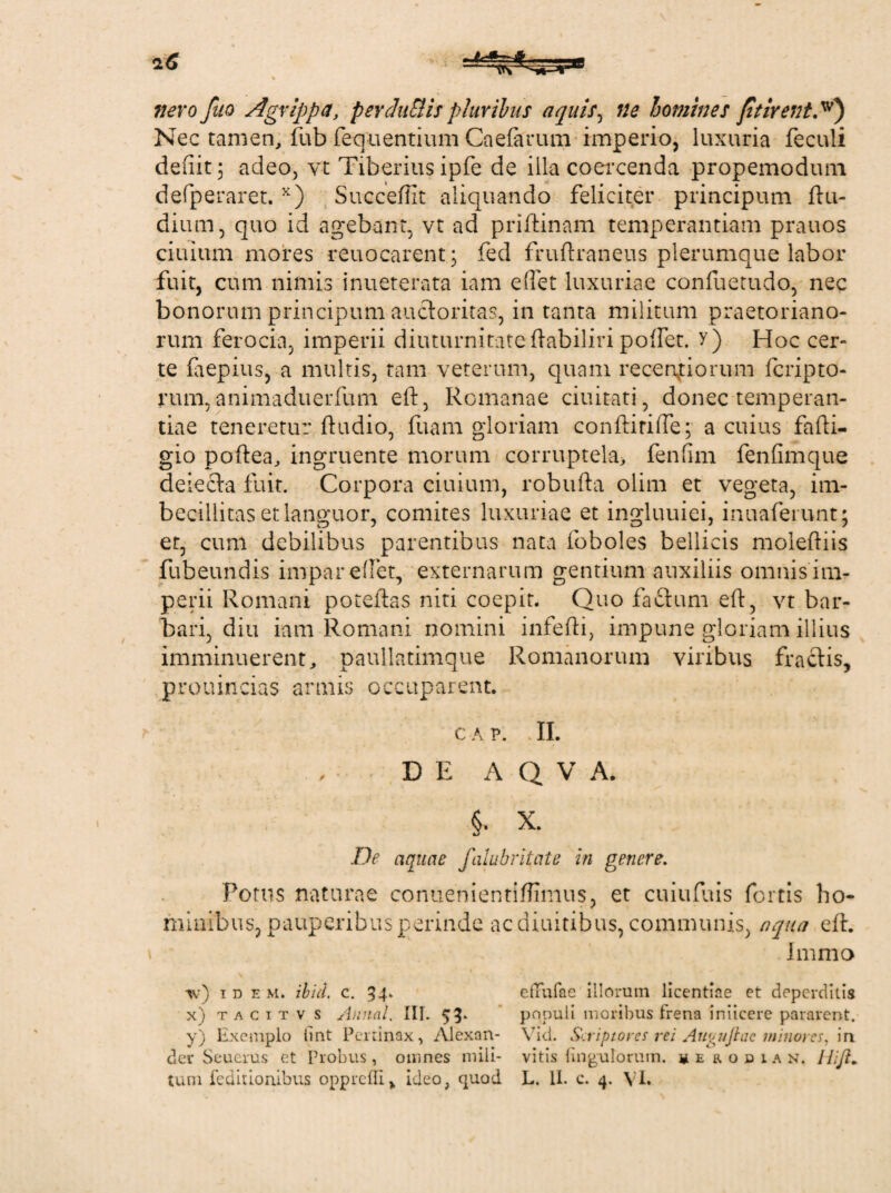 nero fuo Agrippa, perduBis pluribus aquis, ne homines ftirent.w) Nec tamen, fub fequentium Caefarum imperio, luxuria feculi defiit 3 adeo, vt Tiberius ipfe de illa coercenda propemodum defperaret. x) Succeffit aliquando feliciter principum ftu- dium, quo id agebant, vt ad priftinam temperantiam prauos ciuium mores reuocarent; fed fruftraneus plerumque labor fuit, cum nimis inueterata iam edet luxuriae confuetudo, nec bonorum principum auctoritas, in tanta militum praetoriano¬ rum ferocia, imperii diuturnitate ftabiliri poffet. y) Hoc cer¬ te faepius, a multis, tam veterum, quam recenfiorum fcripto- rum, animaduerfum eft, Romanae ciuitati, donec temperan¬ tiae teneretur ftudio, fiiam gloriam conftirifte; a cuius fafti- gio poftea, ingruente morum corruptela, fendm fenfimque delecta fuit. Corpora ciuium, robufta olim et vegeta, im¬ becillitas et languor, comites luxuriae et ingluuiei, inuaferunt; er, cum debilibus parentibus nata foboles bellicis moleftiis fubeundis impar edet, externarum gentium auxiliis omnis im¬ perii Romani poteftas niti coepit. Quo factum eft, vt bar¬ bari, diu iam Romani nomini infefti, impune gloriam illius imminuerent, paullatimque Romanorum viribus fractis, prouincias armis occuparent. c a v. . II. DE A Q V A. §. X. De aquae falubritate in genere. Porus naturae conuenientiftimus, et cuiufuis fortis ho¬ minibus, pauperibus perinde acdiuitibus, communis, aqua eft. Immo ■w) ide M. ibici, c. 54. eiTufae illorum licentiae et deperditis x) t a c 1 t v s Annal. III. 53» populi moribus frena iniicere pararent. y) Exemplo tmt Pertinax, Alexan- Vid. Scriptores rei Aupitjtae minores, in der Seucrus et Probus, omnes mili- vitis fmgulorum. herodian. WJl.