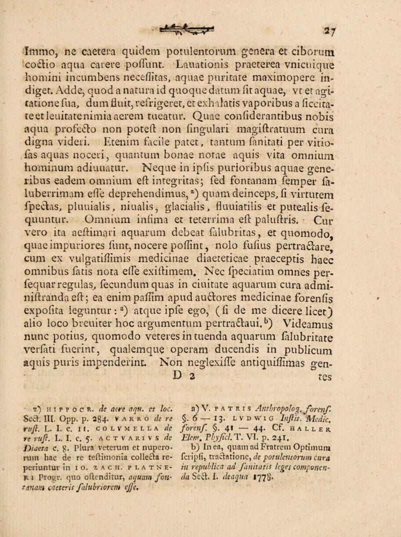 liiimOj ne caetera quidem potulentorum genera et ciborum coftio aqua carere poflunt. Lauationis praeterea vnicuique homini incumbens neceffitas, aquae puritate maximopere in¬ diget. Adde, quod a natura id quoque datum (it aquae, vt et agi¬ tatione fua, dum fluit, refrigeret, et exhalatis vaporibus a flccita- te et lenitate nimia aerem tueatur. Quae confiderantibus nobis aqua profe&o non potefl: non Angulari magiftratimm cura digna videri. Etenim facile patet, tantum fanitati per vitio- fas aquas noceri, quantum bonae notae aquis vita omnium hominum adiuuatiir. Neque in ipfis purioribus aquae gene¬ ribus eadem omnium eft integritas; fed fontanam femper fa- luberrimam eile deprehendimus,2') quam deinceps, fi virtutem fpeclas, pluuialis, niualis, glacialis, fluuiatilis et putealis fe- quuntur. Omnium infima et teterrima efl: paluftris. Cur vero ita aeftimari aquarum debeat falubritas, et quomodo, quae impuriores funt, nocere poflint, nolo fufius pertraclare, cum ex vulgatifllmis medicinae diaeteticae praeceptis haec omnibus fatis nota efie exiftimem* Nec ipeciatim omnes per- fequar regulas, fecundum quas in ciuitate aquarum cura admi- niftranda eft; ea enimpafilrn apud ausiores medicinae forenfis expofita leguntur:3) atque ipfe ego, (fi de me dicere licet) alio loco breuiter hoc argumentum pertra£!aufib) Videamus nunc potius, quomodo veteres in tuenda aquarum filubritate verfati fuerint, qualemque operam ducendis in publicum aquis puris impenderint. Non neglcxifle antiquiffimas gen- D 2 _ tes 7.’) hi p p OCR. de acre aqn. et loc, $ect. III. Opp. p. 284. varro de re rufi. L. I. C. II. c O L v M E L L a de re rufi. L. I. c. 5. a c t v a r i v s de Diaeta c. $. Plura veterum et nupero¬ rum hac de re teftimonia collecta re- periuntur in 10. z a c h. p l a t n e- r i Progr. quo oftenditur, aquam foti- t anam taeter is falubriorem cjje. a) V. patris Anthropolog, for enf §.6 —13. l v d w 1 g Itiftlt. Medie. forenf. §. 41 — 44. Cf. haller Ekm, Phy fici. T. VI. p. 241. b) In ea, quam ad Fratrem Optimum fcripfi, tractatione, de potulentorum cura in republica ad f annatis leges componen¬ da Sect. I. de aqua 1778'