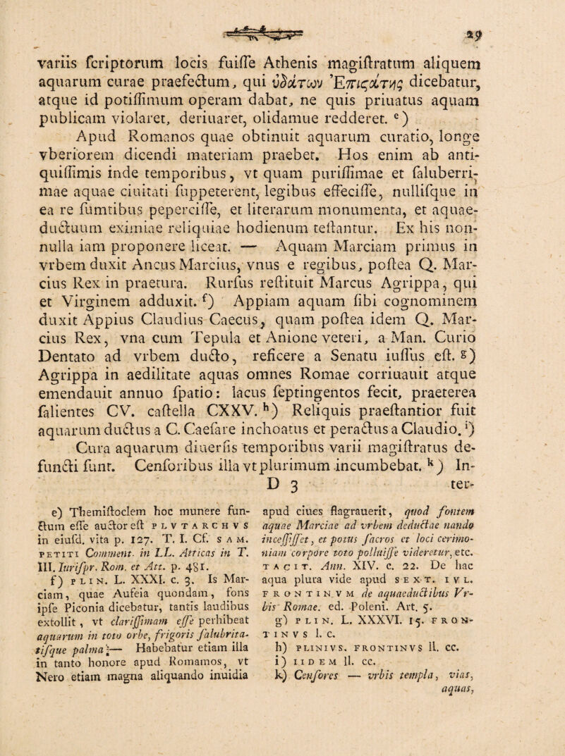 variis fcriptorum locis fuifTe Athenis magiftratiim aliquem aquarum curae praefedum, qui i$&tcov dicebatur, atque id potiffimum operam dabat, ne quis priuatus aquam publicam violaret, deriuaret, olidamue redderet. e) Apud Romanos quae obtinuit aquarum curatio, longe vberiorem dicendi materiam praebet. Hos enim ab anti- quiffimis inde temporibus, vt quam puriflimae et faluberri- mae aquae duitati fuppeterent, legibus effeciffe, nullifque in ea re fumtibus peperciffe, et literarum monumenta, et aquae*- ductuum eximiae reliquiae hodienum teiiantur. Ex his non¬ nulla iam proponere liceat. — Aquam Marciam primus in vrbem duxit Ancus Marcius, vnus e regibus, poftea Q. Mar¬ cius Rex in praetura. Rurfus reftituit Marcus Agrippa, qui et Virginem adduxit. f) Appiam aquam libi cognominem duxit Appius Claudius Caecus^ quam poftea idem Q. Mar¬ cius Rex, vna cum Tepula et Anione veteri, a Man. Curio Dentato ad vrbem du£to, reficere a Senatu iufius eft. &) Agrippa in aedilitate aquas omnes Romae corriuauit atque emendauit annuo fpatio: lacus feptingentos fecit, praeterea falientes CV. caftella CXXV. h) Reliquis praeftantior fuit aquarum ductus a C. Caefare inchoatus et peractus a Claudio. ‘) Cura aquarum diuerfis temporibus varii magiftratus de¬ functi funr. Cenforibus illa vt plurimum incumbebat. k) In- D 3 ter- e) Tbemiftoclem hoc munere fun¬ dum efte auctor eft plvtarchvs in eiufd. vita p. 127. T, I. Cf. s a m. petiti Commem, in LL. Atticas in T. III.Itirifpr. Rotn. et Att. p. 481. f) p l 1 n. L. XXXI. c. 3. Is Mar¬ ciam, quae Aufeia quondam, ions ipfe Piconia dicebatur, tantis laudibus extollit , vt clariffimam ejje perhibeat aquarum in toto orbe, frigoris falubrita- tifque palma ]— Habebatur etiam illa in tanto honore apud Komamos, vt Nero etiam magna aliquando inuidia apud clues flagrauerit, quod fontem aquae Marciae ad vrbem deductae nanda inceffjfet, et potus f aeros et loci cerimo¬ niam corpore toto polluijfe videretur, etc. t a c 1 t. Anu. XIV. c. 22. De hac aqua plura vide apud s e x t. i v l. fronti n. vm de aquaeductibus Vr- bis Romae, ed. Poleni. Art. 5. g) P L I N. L. XXXVI. I5. FRON¬ TI N V S 1. C. h) PLINIVS. FRONTINVS Ii. CC. i ) I I D E M ll. CC. k) Qenfores — vrbis templa, vias, aquas,