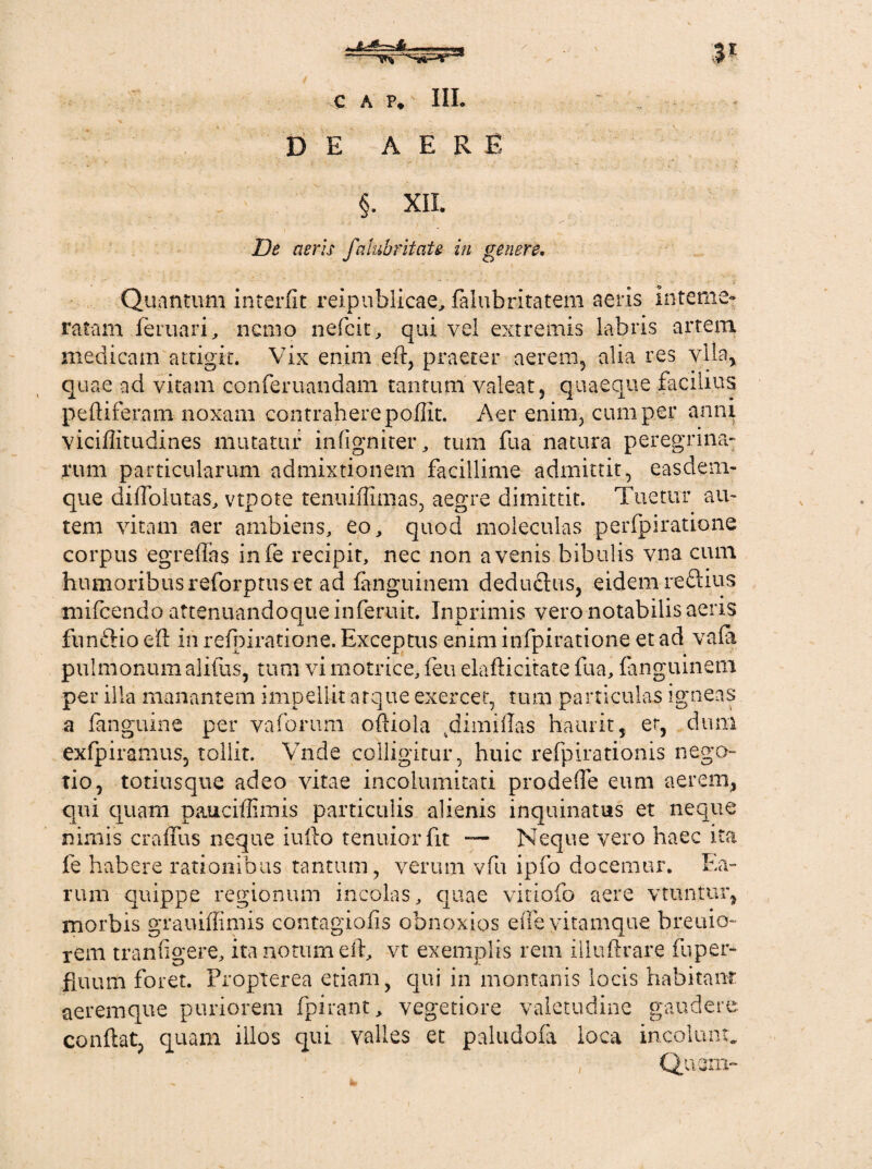 3 C A P. III. DE AERE §. XII. De aeris falubritaU in genere. Quantum interfit reipuhlicae, faiubritatem aeris interne» ratam feruari, nemo nefeit, qui vel extremis labris artem medicam attigit. Vix enim eft, praeter aerem, alia res vlla, quae ad vitam conferuandam tantum valeat, quaeque facilius pefliferam noxam contrahere pofiit. Aer enim, cum per anni viciflitudines mutatur in fi gn iter, tum fu a natura peregrina' rum particularum admixtionem facillime admittit, easdem- que difioiutas, vtpote tenuiffimas, aegre dimittit. Tuetur au¬ tem vitam aer ambiens, eo, quod moleculas perfpiratione corpus egreflas infe recipit, nec non avenis bibulis vna cum humoribus reforptus et ad fanguinem deducius, eidem reflius mifcendo attenuandoqueinferuit. Inprimis vero notabilis aeris fnnftio ell in refpiratione. Exceptus enim infpiratione et ad vafa pulmonum alifus, tum vi motrice, feu elaflicitate fua, fanguinem per illa manantem impellit atque exercet, tum particulas igneas a fanguine per vaforum officia ^dimiilas haurit, et, dum exfpiramus, tollit. Vnde colligitur, huic refpirationis nego¬ tio, totiusque adeo vitae incolumitati prodefie eum aerem, qui quam pauciffimis particulis alienis inquinatus et neque nimis craffus neque iufto tenuior fit — Neque vero haec ita fe habere rationibus tantum, verum vfu ipfo docemur. Ea¬ rum quippe regionum incolas, quae vitiofo aere vtuntur, morbis grauiflimis contagiofis obnoxios eiTe vitamque breiuo- rem tranfigere, ita notum ell, vt exemplis rem iliuftrare fuper* fluum foret. Propierea etiam, qui in montanis locis habitant aeremque puriorem fpirant, vegetiore valetudine gaudere conflat, quam illos qui valles et paludofa loca incolunt* , Quem-
