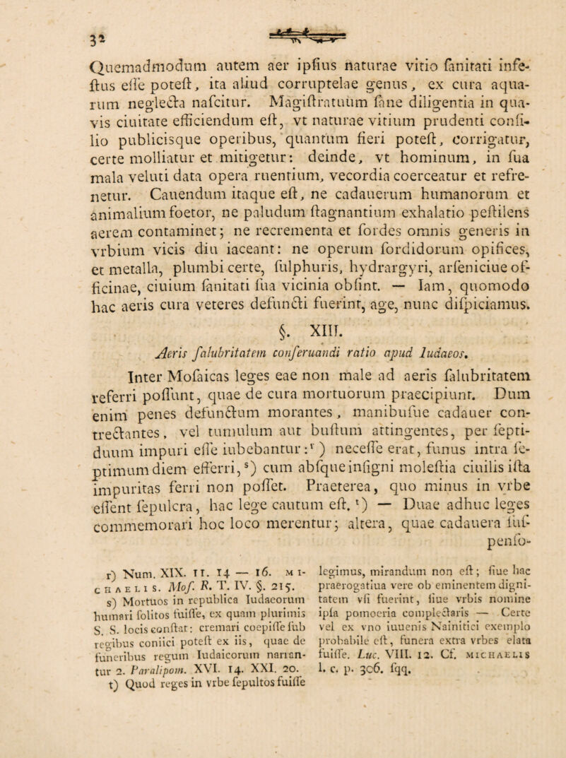 Quemadmodum autem aer ipfius naturae vitio fanitati infe- ftus effe poteft, ita aliud corruptelae genus, ex cura aqua¬ rum neglefta nafcitur. Magiftratuiim fime diligentia in qua¬ vis duitate efficiendum eft, vt naturae vitium prudenti conii- lio publicisque operibus, quantum fieri poteft, corrigatur, certe molliatur et mitigetur: deinde, vt hominum, in fiua mala veluti data opera ruentium, vecordia coerceatur et refre¬ netur. Canendum itaque eft, ne cadauerum humanorum et animalium foetor, ne paludum ftagnantium exhalatio peftilens aerem contaminet; ne recrementa et fiordes omnis generis in vrbium vicis diu iaceant: ne operum fordidorum opifices, et metalla, plumbi certe, fulphuris, hydrargyri, arfieniciue of¬ ficinae, ciuium fanitati fiua vicinia obfint. — Iam, quomodo hac aeris cura veteres defundi fuerint, age, nunc difpiciamus. §. XIII. \ 4 * Aeris falubritatem conferuandi ratio apud ludaeos. Inter Mofaicas leges eae non male ad aeris .falubritatem referri poflunt, quae de cura mortuorum praecipiunt. Dum enim penes defunctum morantes, manibufue cadauer con¬ trectantes , vel tumulum aut buftum attingentes, per fepti- duum impuri effe iubebantur :v ) neceffe erat, funus intra fe- ptimumdiem efferri,s) cum abfqueinfigni molefitia ciuilisifta impuritas ferri non poffet. Praeterea, quo minus in vrbe effent fepulcra, hac lege cautum effi l) — Duae adhuc leges commemorari hoc loco merentur; altera, quae cadauera iuf- penfo- r) Num. XIX. Ti. 14 — 16. m i- CHAEL1S. Mof T. IV. §. 215. s) Mortuos in rcpublica Iudaeorum humari folitos fuifte, ex quam plurimis S. S. locis Gonft-at: cremari coepiftefub regibus coniici poteft ex iis, quae de funeribus regum Iudaicorum narran¬ tur 2. Paralipom. XVI. 14. XXI. 20. t) Quod reges in vrbe fepultos fuifte legimus, mirandum non eft ; iiue bac praerogatiua vere ob eminentem digni¬ tatem vfi fuerint, liue vrbis nomine ipla pomoeria complectaris — Certe vel ex vno iuuenis Nainitici exemplo probabile eft, funera extra vrbes elata fuifte. Luc. VIII. 12. Cf. michaelis 1» C. p. 3c6. fqq.