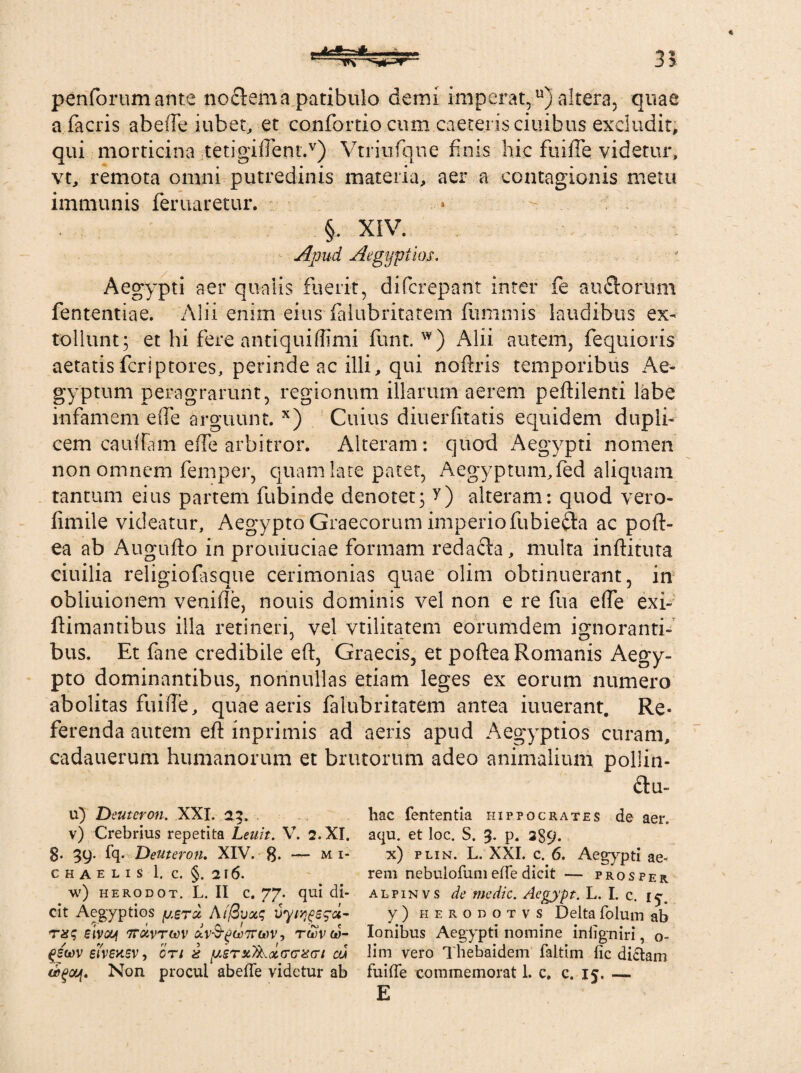 35 penforum ante noctem a patibulo demi imperat,u) altera, quae a facris abeffe iubet, et confercio cum .caeceris ciuibus excludit, qui morticina tetigiftentA) Vtriuiqne finis hic fuilTe videtur, vt, remota omni putredinis materia, aer a contagionis metu immunis feruaretur. §. XIV. Apud Aegyptios, Aegypti aer qualis fuerit, difcreparit inter fe auitorum fententiae. Alii enim eius ialubritatem fummis laudibus ex¬ tollunt; et hi fere antiquiffimi funt. w) Alii autem, {equieris aetatis feriptores, perinde ac illi, qui noftris temporibus Ae¬ gyptum peragrarunt, regionum illarum aerem peftilenti labe infamem effe arguunt. x) Cuius diuerfitatis equidem dupli¬ cem cauftam e fle arbitror. Alteram: quod Aegypti nomen non omnem femper, quam late patet, Aegyptum,fed aliquam tantum eius partem fubinde denotet; v) alteram: quod vero- fimile videatur, Aegypto Graecorum imperio fubie&a ac poft- ea ab Augufto in prouiuciae formam redacta, multa inftituta ciuilia religiofasque cerimonias quae olim obtinuerant, in obliuionem veniile, nouis dominis vel non e re fua effe exi- (limantibus illa retineri, vel vtilitatem eorumdem ignoranti¬ bus. Et fane credibile eft, Graecis, et poftea Romanis Aegy¬ pto dominantibus, nonnullas etiam leges ex eorum numero abolitas fuiiTe, quae aeris falubritatem antea iuuerant. Re¬ ferenda autem eft inprimis ad aeris apud Aegyptios curam, cadauerum humanorum et brutorum adeo animalium pollin- ii- ii) Deuteron. XXI. 23. v) Crebrius repetita Lenit. V. 2. XI. 8. 39- fq- Deuteron. XIV. — mi- C H a e L I S 1. C. §. 216. w) herodot. L. II c. 77. qui di¬ cit Aegyptios fj.erd At@vx<; vytqgerd- tx<; eivcy ttolvtwv dvS-pce7ra>v, to5Vw- gswv eivensv, ori x psrxyLccrr^rt eri (bqou[. Non procul abefTe videtur ab hac fententia Hippocrates de aer. aqu. et loc. S. 9. p. 2S9. x) plin. L. XXI. c. 6. Aegypti ae* rem nebulofumeffe dicit — prosper alpinvs de medie. Aegypt. L. I. c. 1^. y ) herodotvs Deltafolum ab Ionibus Aegypti nomine inligniri, o- lim vero Thebaidem faltim fic dictam fuiffe commemorat 1. c. c. 15. — E