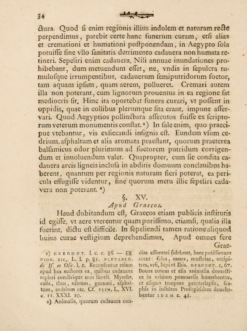 flura. Quod fi enim regionis illius indolem et naturam recte perpendimus, patebit certe hanc funerum curam, etfi alias et cremationi et humationi poftponendam, in Aegypto fola potuifle fine vllo fanitatis detrimento cadauera non humata re¬ tineri. Sepeliri enim cadauera, Nili annuae inundationes pro¬ hibebant, dum metuendum eflet, ne, vndis in fepulcra tu- mulofque irrumpentibus, cadauerum femiputridorum foetor, tam aquam ipfam, quam aerem, pollueret. Cremari autem illa non poterant, cum lignorum prouentus in ea regione fat mediocris fit. Hinc ita oportebat funera curari, vt pollent in oppidis, quae in collibus plerumque fita erant, impune afier- vari. Quod Aegyptios pollinftura afiecutos fuifte ex fcripto- rum veterum monumentis confiat.z) Infaleenim, quo praeci¬ pue vtebantur, vis exficcandi infignis eft. Eundem vfum ce¬ drium, afphaltum et alia aromata praeftant, quorum praeterea balfamicus odor plurimum ad foetorem putridum corrigen¬ dum et inuoluendum valet. Quapropter, cum fic condita ca¬ dauera arcis ligneis incluta in abditis domuum conclauibns ha¬ berent, quantum per regionis naturam fieri poterat, ea peri¬ cula effugifle videntur, fine quorum metu illic fepeliri cada¬ vera non poterant. a) §. XV. Ap ud Graecos. Haud dubitandum eft, Graecos etiam publicis inftitims id egifte, vt aere vterentur quampuriffimo, etiamfi, qualia illa fuerint, diftu eft difficile. In fepeliendi tamen ratione aliquod imius curae veftigium deprehendimus* Apud omnes fere Grae- ' 'l) ii e r o d o t. 1. c. c, g6 — £8 dita affeman folebant, haec potiffimum moD. sic. L. I. p. gr. plvtarcH. erant: feles, canes, muftelae, accipi¬ ar If. et Ofir. 1. c. Recenfentur etiam tres, vrfi, lupi et Ibis, herodot. c. 67. apud hos auctores ea, quibus cadauera Iloues autem et alia animalia domefti- rcpleri condirique mos fuerit. Myrrha, ca in vrbium pomoeriis humabantur, caha, thus, nitrum, gummi, afphal- et aliquo tempore praeterlapfo, fca- tum, cedrium etc. Cf. plin, L. X\l. phls in infulam Profopitidem dcuehe- c. ii.XXXI. ic. bantur idem c. 41. a) Animalia, quorum cadauera con-