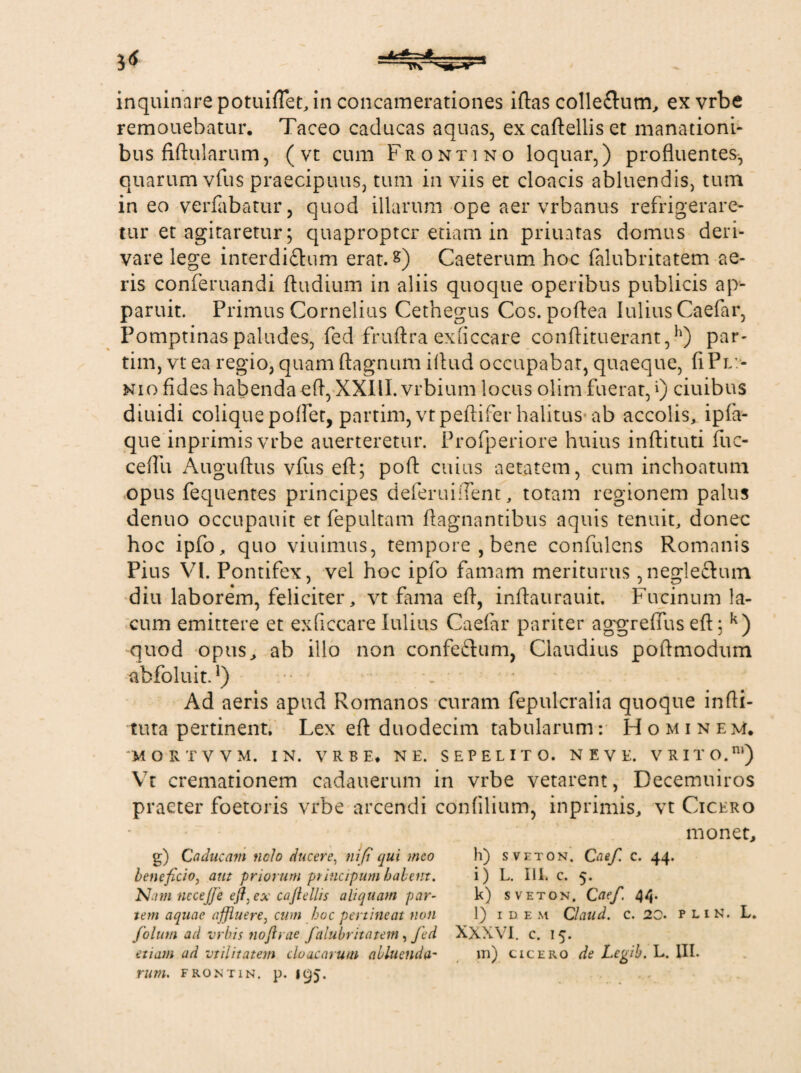 remouebatur. Taceo caducas aquas, excaftelliset manationi¬ bus Mularum, (vt cum Frontino loquar,) profluentes-, quarum vfus praecipuus, tum in viis et cloacis abluendis, tum in eo verfabatur, quod illarum ope aer vrbanus refrigerare¬ tur et agitaretur ; quapropter etiam in priuatas domus deri¬ vare lege interdi£him erat, &) Caeterum hoc {alubritatem ae¬ ris conferuandi ftudium in aliis quoque operibus publicis ap¬ paruit. Primus Cornelius Cethegus Cos. poftea Iulius Caefar, Pomptinas paludes, fed fruftra exliccare conftituerant,h) par- tim, vt ea regio, quam ftagnum iflud occupabat, quaeque, fi Pli¬ nio fides habenda e fi, XXIII. vrbium locus olim fuerat,») ciuibus diuidi coliquepoftet, partim,vtpeftiferhalitus ab accolis, ipfa- que inprimisvrbe auerteretur. Profperiore huius inftituti fuc- cefili Auguftus vfus eft; poft cuius aetatem, cum inchoatum opus fequentes principes deferuiflent, totam regionem palus denuo occupauit et fepultam ftagnantibus aquis tenuit, donec hoc ipfo, quo viuimus, tempore, bene confidens Romanis Pius VI. Pontifex, vel hoc ipfo famam meriturus,negle&um diu laborem, feliciter „ vt fama eft, inftaurauit. Fucinum la¬ cum emittere et exficcare Iulius Caefar pariter aggreflus eft; k) quod opus, ab illo non confefhim, Claudius poftmodum abfoluit.1) Ad aeris apud Romanos curam fepulcralia quoque infti- tuta pertinent. Lex eft duodecim tabularum: Hominem. ‘MORTVVM. IN. VRBE. NE. SEPELITO. N E V E. V R I T O.m) Vt cremationem cadauerum in vrbe vetarent, Decemuiros praeter foetoris vrbe arcendi confilium, inprimis, vt Cicero monet. g) Caducam nelo ducere, nifi qui meo beneficio, aut priorum ptincipum halem. N.im nccejje efl,ex cajtellis aliquam par¬ tem aquae affluere, cum hoc pertineat non folum ad vrbis nojlrae falubritatem, fed etiam ad vtilitatem cloacarum alluenda- rum. frontin. p. 195. h) sveton. Caef. c. 44. i) L. III. c. 5. k) sveton, Caef. 44. l) IDE M Claud. C. 20. P L I N. L. XXXVI. c. 15. m) Cicero de Legib. L. III.