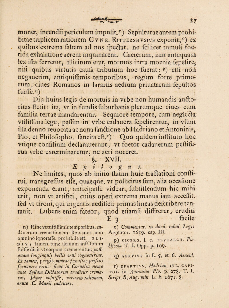 monet, incendii periculum impulit*n) Sepulturae autem prohi¬ bitae triplicem rationem Cvni. Rittershvsivs exponit,0) ex quibus extrema faltem ad nos fpe&at, ne fcilicet tumuli foe¬ tida exhalatione aerem inquinarent. Caeterum, iam antequam lex ifta ferretur, illicitum erat, mortuos intra moenia fepeiire, nili quibus virtutis caufa tributum hoc fuerat: p) etfi non negauerim, antiquiffimis temporibus, regum forte primo¬ rum, ciues Romanos in larariis aedium priuatarum fepultos fuifle. <i) c Diu huius leiris de mortuis in vrbe non humandis au£to- c* ritas ftetit: ita, vt in fundis fuburbanis plerumque ciues cum familia terrae mandarentur. Sequiore tempore, cum neglefta vtiliffima lege, paffim in vrbe cadauera fepelirentur, in vfunt illa denuo reuocata ac noua fan&ione ab Hadriano et Antoninis, Pio, et Philofopho, fancitaeft.r) Quo quideminftituto hoc vtique confilium declarauerunt, vt foetor cadauerum peftife- rus vrbe exterminaretur, ne aeri noceret. §. XVII. E p i l o g u $. Ne limites, quos ab initio ftatim huic traflationi confti- tui, transgreffus effe, quaeque, vt pollicitus fum, alia occafione exponenda erant, anticipaffe videar, fubfiftendum hic mihi erit, non vt artifici, cuius operi extrema manus iam accefiit, fed vt tironi, qui ingentis aedificii primas lineas defcribere ten- tauit. Lubens enim fateor, quod etiamfi diffiterer, eruditi E 3 facile n) HmcvetuftifTirnis temporibus, ca- o) Commentar, in duod. tabui. Leges dauerum cremationem Romanos non Argentor. 1659. cap. III. omnino ignorafle, probabile eft. hi- p) cicero. 1. c. plvtarch. Pa- ni v s tamen tunc demum inftitutum hUcola T j G I09. fume dicit vt corpora cremarentur, poft- quam longinquis bellis erui co^nouerint. q) servivs in L. 5. et 6. Aeneid. Et ta?nen) pergit, familiae prifcos feruauere ritus: ficut in Cornelia nemo r) spartian. Hadrian. ivl. capi- ante Syllam Dictatorem traditur crema- tol. in Antonino Pio. p. 278. T. I. tus• Idque voluijfe, veritum talionem, Script. R.Aitg. min, L. B, 1671. $* «ruto C. Marii cadauere.
