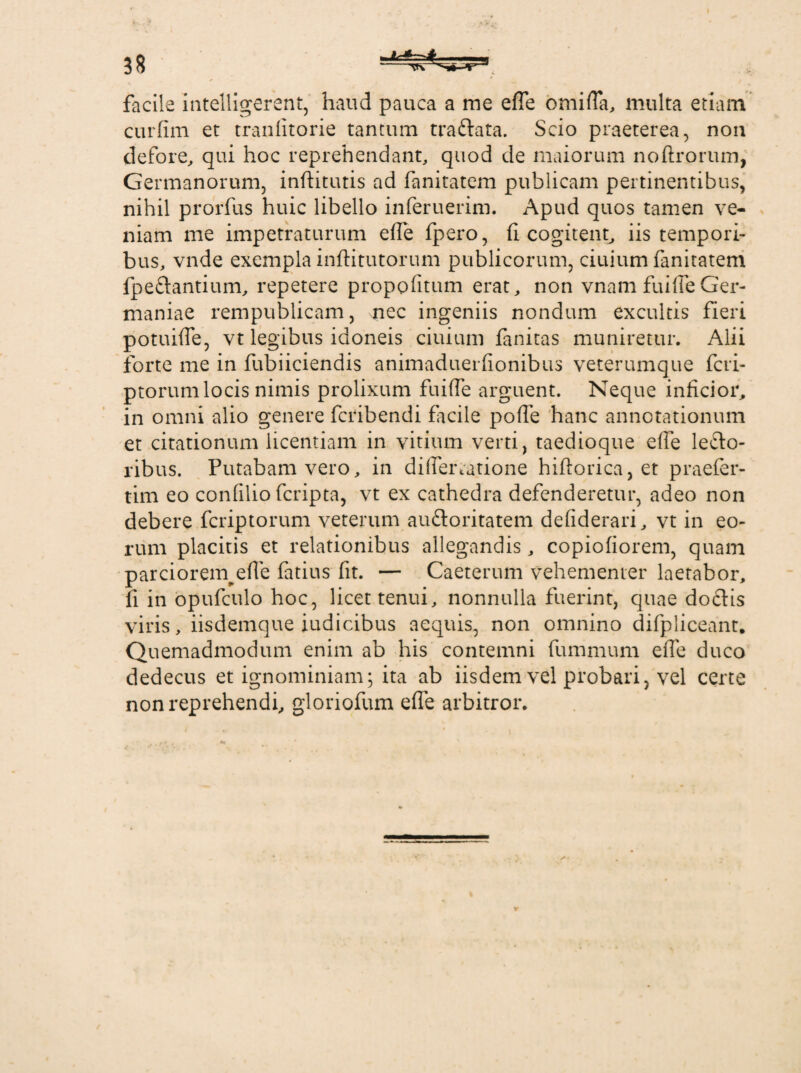 I facile intelligerent, haud pauca a me efle omifla, multa etiam curfim et tranfitorie tantum tra&ata. Scio praeterea, non defore, qui hoc reprehendant, quod de maiorum noftrorum, Germanorum, inftitutis ad fanitatem publicam pertinentibus, nihil prorfus huic libello inferuerim. Apud quos tamen ve¬ niam me impetraturum efle fpero, fi cogitent, iis tempori¬ bus, vnde exempla inftitutorum publicorum, ciuium fanitatem fpeftantium, repetere propofitum erat, non vnam fuifleGer¬ maniae rempublicam, nec ingeniis nondum excultis fieri potuifle, vt legibus idoneis ciuium fanitas muniretur. Alii forte me in fubiiciendis animaduerfionibus veterumque fcri- ptorum locis nimis prolixum fuifle arguent. Neque inficior, in omni alio genere fcribendi facile pofle hanc annotationum et citationum licentiam in vitium verti, taedioque efle lefto- ribus. Putabam vero, in diflertatione hiftorica, et praefer- tim eo confilio fcripta, vt ex cathedra defenderetur, adeo non debere fcriptorum veterum auftoritatem defiderari, vt in eo¬ rum placitis et relationibus allegandis, copiofiorem, quam parciorem^efle fatius fit. — Caeterum vehementer laetabor, fi in opufculo hoc, licet tenui, nonnulla fuerint, quae dodflis viris, iisdemque iudicibus aequis, non omnino difpliceant. Qu emadmodum enim ab his contemni fummum efle duco dedecus et ignominiam; ita ab iisdem vel probari, vel certe non reprehendi, gloriofum efle arbitror.