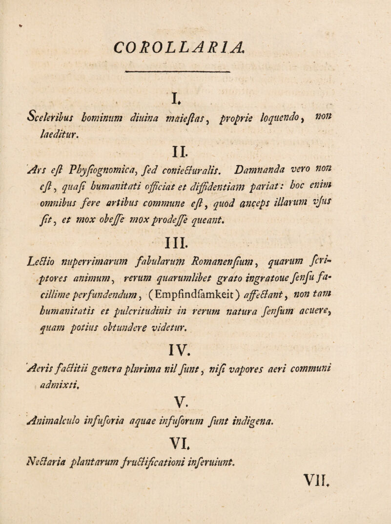 COROLLARIA I. Sceleribus hominum diuina maiejlas 3 proprie loquendo, non laeditur. II. Ars efl Phyfognomica, fed coniechiralis. Damnanda vero non ejl5 qua fi humanitati officiat et diffidentiam pariatt hoc enim omnibus fere artibus commune efl, quod anceps illarum vjus fit 5 et mox obejfe mox prodej[e queant. III. LeSiio nuperrimarum fabularum Romanenfium, quarum feri- ptores animum, quarumlibet grato ingratoue fenfu fa¬ cillime perfundendum, (Empfindfamkeit) ajfe&ant, humanitatis et pulcritudinis in rerum natura fenfum acuere9 quam potius obtundere videtur. IV. jf&ra faciitii genera plnrima nil funt 5 »//? vapores aeri communi admixti\ v. Animalcalo infuforia aquae infuforum funt indigena. vi. Ne&aria plantarum fructificationi inferuiunt. VII.