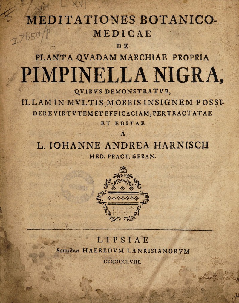 MEDICAE PLANTA 0VADAM MARCHIAE PROPRIA QV1BVS DEMONSTRAT VR, ILLAM IN MVLTIS MORBIS INSIGNEM POSSE t , DER E VIRTVTEM ET EFFICACIAM,PERTRACTATAE ET EDITAE A L. IOHANNE ANDREA HARNISCtJ MED. PRACT.GERAN. iQJrp Qig* LIPSIAE Sumtibu» HAEREDVM LANKISIANORVM CIOIDCCLVIU.