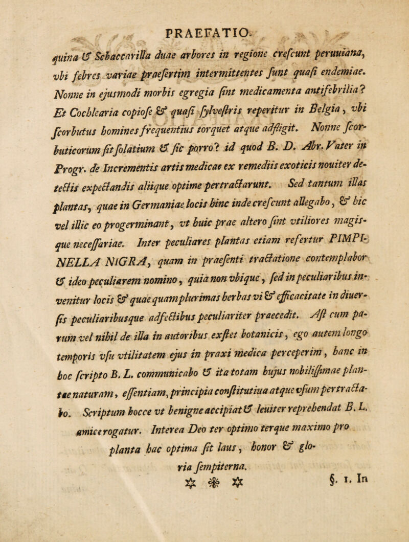 PRAEFATIO- mina 15 Schaccarilla duae arbores in regione crefcunt permiana, vbi febres variae praefertim intermittentes funt quap endemiae. Nonne in ejusmodi morbis egregia pnt medicamenta antifebrilia? Et Cochlearia copiofe quafi fylveflris reperitur in Belgia, vbi Jcorbutus homines frequentius torquet atque ad fligit. Nonne fcor- buticorum fltfolatium t5 ftc porrol id quod B. D. Abr.Vater in Progr. de Incrementis artis medicae ex remediis exoticis nouiter de- teElis expeBandis aliique optime pertraBarunt. Sed tantum illas plantas, quae in Germaniae locis hinc inde crefeunt allegabo, & hic vel illic eo progerminant, vt huic prae altero fint vtiliotes magis- que necefflariae. Inter peculiares plantas etiam refertur PIMPI- NELLA NIGRA, quam in praefenti traBatione contemplabor CT ideo peculiarem nomino, quia non vbique, fed in peculiaribus in- venitur locis & quae quam plurimas herbas vi & efficacitate indiuer- ps peculiaribus que adfeBibus peculiariter praecedit. Afl cum pa¬ rum vel nihil de illa in autoribus exftet botanicis, ego autem longo- temporis vfu vtilitatem ejus in praxi medica perceperim, hanc in boc fcripto B.L. communicabo 15 it a totam hujus nobiliffitnae plan¬ tae naturam, efflentium, principia conflitutiua atque vfumpertraBa- io. Scriptum bocce vt benigne accipiat 15 leuiter reprehendat B. L, amice rogatur. Interea Deo ter optimo ter que maximo pro planta hac optima pt laus, honor & glo- ria fempiterna. $ & ajt §• *•In