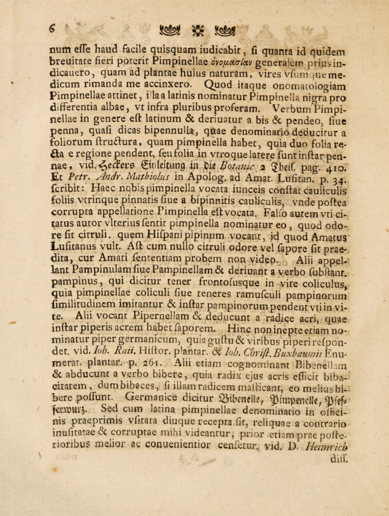 num effe haud facile quisquam iudicabit, fi quanta id quidem breuitate fieri poterit Pimpinellae ovo/teurtev generaiem priusin- dicauero, quam ad plantae huius naturam, vires vfum 4ue me¬ dicum rimanda me accinxero. Quod itaque onematoiogiam Pimpinellae attinet , i la a latinis nominatur Pimpinella nigra pro differentia albae, vt infra pluribus proferam. Verbum Pimpi- nellae in genere eft latinum & deriuatur a bis & pendeo, fiue penna, quafi dicas bipennulla, quae denominatio deducitur a foliorum ftruflura, quam pimpinella habet, quia duo folia re¬ fla e regione pendent, feu folia in vtroque latere funt inftar pen¬ nae, vid.^ecfece ©nfcitmig iti Die Botanic 2 §hdl. pag. 410. Et Petr. Andr. Maibiofus in Apolog. ad Amat. Lufitan. p. 34. feribit: Haec nebis pimpinella vocata iunceis confiat cauliculis foliis vtrinque pinnatis fiue a bipinniris cauliculis, vnde poftea corrupta appellatione Pimpinella eft vocata. Falfo autem vti ci¬ tatus autor vlterius fenrit pimpinella nominatur eo, quod odo¬ re fit citruli. quem Hifpanipipinum vocant, id quod Amatus Lufitanus vult. Aft cum nullo citruli odore vel fapore fit prae¬ dita, cur Amati fententiam probem non video- Alii appel¬ lant Pampinulam fiue Pampinellam & deriuant a verbo fubftanr. pampinus, qui dicitur tener frontofusque in vite coliculus* quia pimpinellae coliculi fiue teneres ramufculi pampinorum fimilitudinem imitantur & inftar pampinorum pendent vti in vi¬ te. Alii vocant Pipernellam Sc deducunt a radice acri, quae inftar piperis acrem habet faporem. Hinc non inepte etiam no¬ minatur piper germanicum, quia guftu & viribus Di peri refpon- der. vid. Iob. Rati. Hiftor. plahtar. dt hb. Cbrif}. Buxbaumu Enu¬ merat. plantat.- p. 261. Alii etiam cognominant Bibenellam & abducunt a verbo bibere, quia radix ejus acris efficit biba- citatem, dumbibaces, fi illam radicem mafiicant, eo melius bi¬ bere poirunt. Germanice dicitur igibeneift., fMmpenefle, fctvouvj. Sed cum latina pimpinellae denominatio in offici¬ nis praeprimis viitata diuque recepta fit, reliquae a contrario inufitatae ct coriuptae mihi videantur, prior etiam prae pofte- rioribus melior ac conuenientior cenfetur, yid, 1). Helmricb difi.