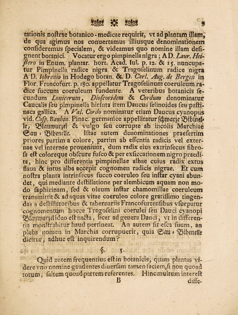 tationts noftrae botanico-medicae requirit, vt ad plantam illam^ de qua agimus nos conuertamus illiusque denominationem confideremus fpecialem, & videamus quo nomine illam defi- gnent botanici. Vocatur ergo pimpinella nigra 3 A D. Laur. Hei- flero in Enum. plantar. hort. Acad. fui. p. 12. & nuncupa¬ tur Pimpinella radice nigra & Tragofelinum radice nigra A D* lobrenio in Hodego botan. &. D. CarL Aug, de Bergen in Flor. Francofurt. p. igo, appellatur Tragofeiinum coeruleum ra¬ dice fuccum coeruleum fundente. A veteribus botanicis fe¬ cundum Lonicerum> Diofcoridem & Cordum denominatur Caucalis feu pimpinella hirfuta item Daucus felinoides feu pafti- naca gallica. * A VaL Cordo nominatur etiam Daucus cyanopus vid. Cafp, Baubm. Pinae, germanice appellitatur fcfpar|e SStbiml# U; 95{(rtimurjet & vulgo feu corrupte ab incolis Marchiae @au * SMbendJe. Iftae autem denominationes praefertim priores partim a colore, partim ab effentia radicis vel exter¬ nae vel internae proueniunt, dum radix eius extrinfecus fibro- fa eft coloreque obfcure fufeo & per exAccationem nigro praedi¬ ta, hinc pro differentia pimpinellae albae cuius radix extus flaua & intus alba accepit cognomen radicis nigrae» Et cum noftra planta intrinfecus fucco coeruleo feu infiar cyani abun¬ det, qui mediante de (filiatione peralembicum aquam non mo¬ do faphirinam, fed & oleum inftar chamomillae coeruleum transmittit & adaquas vitae coeruleo colore gratiflimo tingen¬ das a deffillatoribus & tabernariis Francofurtenfibus vfurparur cognomentum hocce Tragofelini coerulei feu Dauci cyanopi QMauTDiirjel ideo eft na£fa, licet ad genera Dauci, vr in differen¬ tia monftrabitur haud pertineat. An autem fit efca fuum, att plebs nomen in Marchia corrupuerit, quia ©atf * 33ib«tttflc dicitur, adhuc eft inquirendum? '§• S* ■ Quid autem frequentius eft in botanicis, quam plantas vi¬ dere vno nomine gaudentes diuerfam tamen faciem,fi non quoad totum, faltem quoad partem referentes. Hinc,multum intereft B diffe*