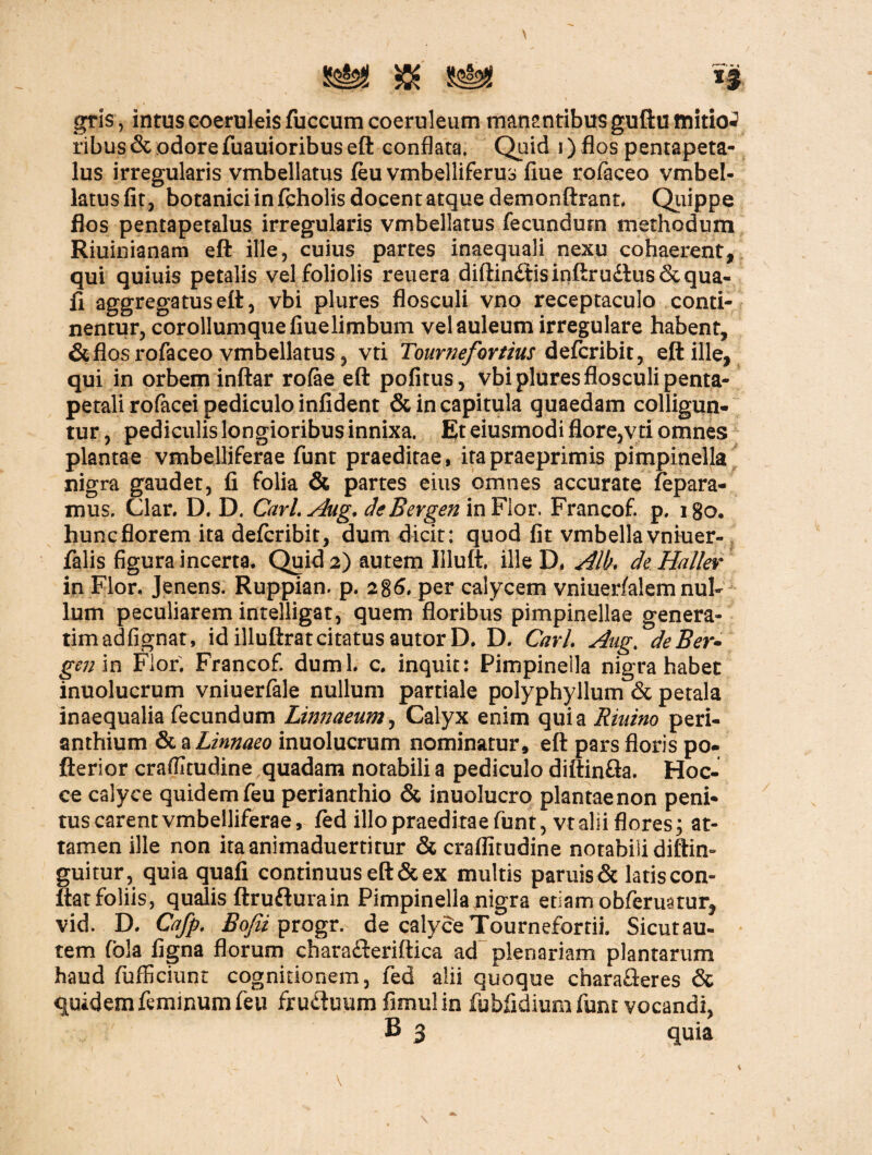 gris, intus coeruleis fuccum coeruleum manantibus guftu initio*? ribus&odorefuauioribus eft conflata. Quid i) flos pentapeta- lus irregularis vmbellatus feu vmbelliferus flue rofaceo vmbel- latus fit, botanici in ftholis docent atque demonftrant. Quippe flos pentapetalus irregularis vmbellatus fecundum methodum Riuioianam eft ille, cuius partes inaequali nexu cohaerent, qui quiuis petalis vel foliolis reuera diftinftisinftrudlus&qua- fi aggregatus eft, vbi plures flosculi vno receptaculo conti¬ nentur, corollumquefiuelimbum velauleum irregulare habent, & flos rofaceo vmbellatus, vti Tournefortius defcribit, eft ille, qui in orbem inftar rofae eft pofitus, vbi plures flosculi penta- petali rofacei pediculo infident & in capitula quaedam colligun¬ tur , pediculis longioribus innixa. Et eiusmodi flore,vti omnes plantae vmbelliferae funt praeditae, itapraeprimis pimpinella nigra gaudet, fi folia & partes eius omnes accurate repara¬ mus. Clar. D. D. Carl.Aug. de Bergen in Flor. Francof. p. lgo. hunc florem ita defcribit, dum dicit: quod fit vmbella vniuer- falis figura incerta. Quid 2) autem Illuft, ille D. Alt. de Haller in Flor, Jenens. Ruppian. p. 286, per calycem vniuerfalemnul¬ lum peculiarem intelligat, quem floribus pimpinellae genera- timadfignat, idilluftratcitatusautorD. D, Cari. Aug. deBer- gen in Flor. Francof. dumi. c. inquit: Pimpinella nigra habet inuolucrum vniuerfale nullum partiale polyphyllum & petala inaequalia fecundum Linnaeum, Calyx enim quia Riuino peri- anthium & a Linnaeo inuolucrum nominatur, eft pars floris po- fterior craflitudine quadam notabili a pediculo diftin&a. Hoc- ce calyce quidemfeu perianthio & inuolucro plantaenon peni¬ tus carent vmbelliferae, fed illo praeditae funt, vt alii flores; at¬ tamen ille non itaanimaduertitur & craflitudine notabili diftin- guitur, quia quafi continuus eft & ex multis paruis& latiscon- tiat foliis, qualis ftrufturain Pimpinella nigra etiam obferuatur, vid. D. Cafp. Bofii progr. de calyce Tournefortii. Sicutau- tem fbla figna florum charadleriftica ad plenariam plantarum haud fufficiunt cognitionem, fed alii quoque charafleres & quidem feminum feu frudluum fimulin fubfidium funt vocandi, B 3 quia \ - ' i \ •