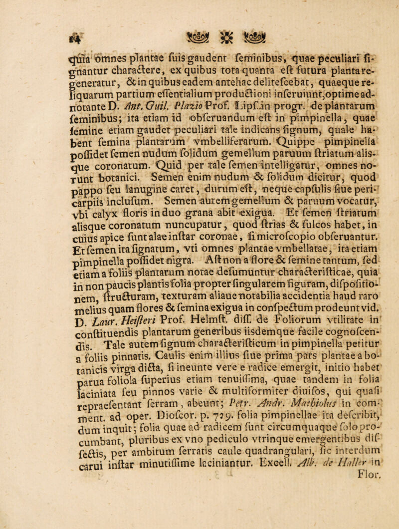 quia omnes plantae fuis gaudent feminibus, quae peculiari fi- gnantur chara&ere, ex quibus tota quanta eft futura plantare- generatur, & in quibus eadem antehac delitefcebat, quaequere- liquarum panium eflentialium produftioni inferuiunqoptimead- notanteD. Ant.QuiL Plazio Prof. Lipfin progr. fle plantarum feminibus; ita etiam id obferuandum eft in pimpinelia, quae femine etiam gaudet peculiari tale indicans fignum, quale ha¬ bent femina plantarum ^mbelliferarum. Quippe pimpinelia poflidet femen nudum folidum gemellum paruum ftriatum alis¬ que coronatum. Quid per tale femen intelligatur, omnes no¬ runt botanici. Semen enim nudum & folidum dicitur, quod pappo feu lanugine caret, durum eft, neque capfulis flue peri- carpiis inclufum. Semen auremgemellum & paruum vocatur, vbi calyx floris induo grana abit exigua. Et femen ftriatum alisque coronatum nuncupatur, quod ftrias & fulcos habet, in cuius apice fiint alae inftar coronae, limicrofcopio obferuantur. Et femen ita lignatum, vti omnes plantae vmbellatae, ita etiam pimpinelia poflidet nigra. Aftnon a flore & femine tantum, fed etiamafoliis plantarum notae defumuntur chara&erifticae, quia in non paucis plantis folia propter Angularem figuram, difpofitio- nem, ftru&uram, texturam aliauenotabilia accidentia haud raro melius quam flores & femina exigua in confpeftum prodeunt vid. D. Laur. Heifteri Prof. Helmft. difT. de Foliorum vtilitate in cooftituendis plantarum generibus iisdemque facile cognofcen- dls. Tale autem fignum chara&erifticum in pimpinelia petitur a foliis pinnatis. Caulis enim illius flue prima pars plantae a bo¬ tanicis virga difta, fi ineunte vere e radice emergit, initio habet parua foliola fuperius etiam tenuifllma, quae tandem in folia laciniata feu pinnos varie & multiformiter diuifos, qui quali repraefentant ferram, abeunt; Petr. Andr. Mathiolus in com- ment. ad oper. Diofcor. p. 729. folia pimpinellae ita deferibir, dum inquit; folia quae ad radicem fiint circumquaque folopro- cumbant, pluribus ex vno pediculo vtrinque emergentibus dif- feftis, per ambitum ferratis caule quadrangulari, fic interdum carui inftar minutiffime kciniantur. Excel!. A!b. de HalUr in \ I Flor.