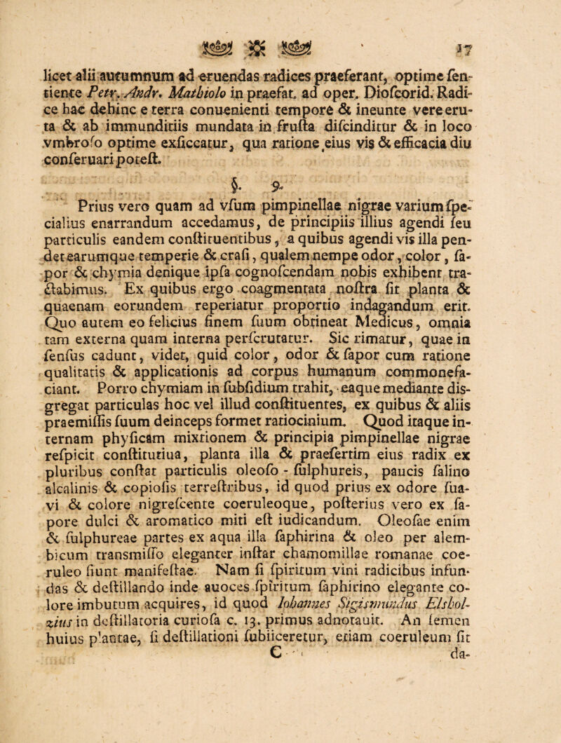 licet aluautummxm ad eruendas radices praeferant, optime fen fiente Petr. Andv. Matbiolo in praefat ad oper. Diofcorid. Radi¬ ce hac dehinc e terra eonuenienti tempore & ineunte vere eru¬ ta & ab immunditiis mundata in frufta difcinditur & in loco vmferofo optime exficcatur^ qua ratione eius vis & efficacia diu conferuariporeft §e 9« Prius vero quam ad vfum pimpinellae nigrae variumfpe- cialius enarrandum accedamus, de principiis illius agendi feu particulis eandem confiituentibus 5 a quibus agendi vis illa pen¬ det earumque temperie & crafi, qualem nempe odor, color, fa- por 6c chymia denique ipfa cognofcendam nobis exhibent tra¬ nabimus. Ex quibus ergo coagmentata noftra fit planta & quaenam eorundem repedatur proportio indagandum erit* Quo autem eo felicius finem fuum obtineat Medicus, omnia tam externa quam interna perfcrutatur. Sic rimatur, quae in fenfus cadunt, videt, quid color, odor & fapor cum ratione qualitatis & applicationis ad corpus humanum commonefa¬ ciant, Porro chy miam in fubfidium trahit, ea que mediante dis- gregat particulas hoc vel illud conftituentes, ex quibus & aliis praemiflis fuum deinceps formet ratiocinium. Quod itaque in¬ ternam phyficam mixtionem & principia pimpinellae nigrae refpicit conftitutiua, planta illa & praefertim eius radix ex pluribus conflat particulis oleofb - fiilphureis, paucis falino alcalinis & copiofis terreftribus, id quod prius ex odore (ua- vi & colore nigrefcente coeruleoque, potterius vero ex fa- pore dulci & aromatico miti eft iudicandum. Oleofae enim & fulphureae partes ex aqua illa faphirina & oleo per alem- bicum transmiffb eleganter inftar chamomillae romanae coe¬ ruleo fiunt manifeftae. Nam fi fpiritum vini radicibus infum das & deftillando inde auoces fpiritum faphirino elegante co¬ lore imbutum acquires, id quod hhcmnes Sigismimdm ElshoU zitis in deftillatoria curiofa c. 13. primus adnotauit. An femen huius plantae, fi deftiliationi fubiiceretur, etiam coeruleum fit € da-