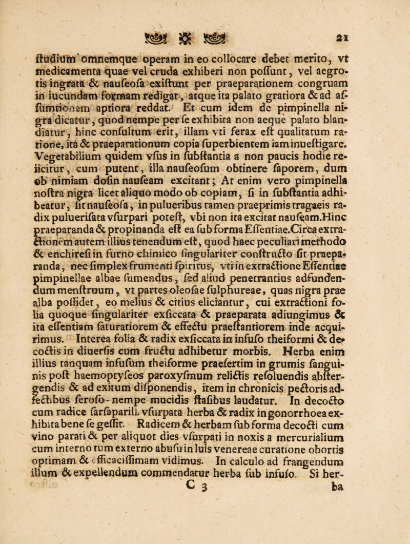 2t Sudium’omnemque operam in eo collocare debet merito, vt medicamenta quae vel cruda exhiberi non poffunt, vel aegro* tis ingrata & naufeofa exiftunt per praeparationem congruam in iucundam formam redigat> atque ita palato gratiora & ad a£ fumtionem aptiora reddat. Et cum idem de pimpinella ni¬ gra dicatur, quod nempe per fe exhibita non aeque palato blan¬ diatur, hinc confitltum erit, illam vti ferax eft qualitatum ra¬ tione, ita & praeparationum copia fuperbientem iaminueftigare. Vegetabilium quidem vfiis in fiibftantia a non paucis hodie re¬ jicitur, cum putent > illa naufeofum obtinere faporem, dum ©b nimiam dofinnaufeam excitant; At enim vero pimpinella noftra nigra licet aliquo modo ob copiam, fi in fu bftantia adhi¬ beatur, fit naufeofa, in pulueribus tamen praeprimistragaeis ra¬ dix puluerifata vfurpari poteft, vbi non ita excitat nauf^am.Hinc praeparanda & propinanda eft ea fu b forma ElTentiae.CirCa extra- dionem autem illius tenendum eft, quod haec peculiari methodo & enchirefi in furno ehimico iingulariter conftrudo fit praepa* randa, nec fimplex frumenti fpiritus, vti in extra£f ione Effentiae pimpinellae albae (umendus, fed aliud penetrandus adfunden- dummeaftnmni, vt partes ofeofaefuiphureae, quas nigra prae alba pofiidet, eo melius & citius eliciantur, cui extradioni fo¬ lia quoque fingulariter exficcata & praeparata adiungimus & ita effenttam feturatiorem & efledu praeftanriorem inde acqui¬ rimus; Interea folia & radix exficcata in infufo theiformi & de* codis in diuerfis cum frudu adhibetur morbis» Herba enim illius tanquam infufum theiforme praefertim in grumis fengui- nis poft haemoptyfeos paroxyfmum relidis refoluendis abfter- gendis & ad exitum difponendis, item in chronicis pedoris ad- ftdibus ferofb- nempe mucidis flafibus laudatur. In decodo cum radice ferfeparili. vfurpata herba & radix in gonorrhoea ex¬ hibita bene fe geffir. Radicem & herbam fub forma decodi cum vino parati & per aliquot dies vfurpati in noxis a mercurialium eum internotum externo abufinnluis venereaecuratione obortis optimam,& efficaci (limam vidimus. In calculo ad frangendum illum & expellendum commendatur herba fub infufo. Si her~ C 3 ba