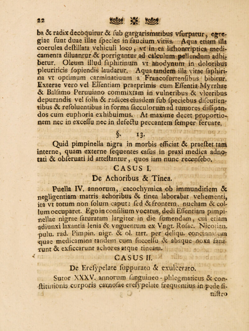 ba & radix decoquitur & fub gargarismatibus vfurpatur, egre¬ giae fimt duae illae ipecies in faucium viriis. Aqua etiam illa coerulea deftillata vehiculi loco, vt in ea lithonrriptica medi¬ camenta diluantur & porrigantur ad calculum pellendum adbi¬ betur. Oleum illud faphirinum vt anodynum in doloribus pleuriticis fopiendis laudatur. Aqua tandem illa vitae faphiri- na vt optimum carminatiuum a Francofurtenfibus bibitur. Exterae vero vel ESTentiam praeprimis cum Effentia Myrrhae & Balfamo Peruuiano commixtam in vulneribus & vlceribus depurandis vel folia & radices eiusdem fub fpeciebus difcutien- tibus & refoluentibus in forma facculorum ad tumores dilfipan- dos cum euphoria exhibuimus. At maxime decet proportio-, nem nec in excefiu nec in defeflu peccantem femper feruare, §• 13* Quid pimpinella nigra in morbis efficiat & praeftet tam interne, quam externe fequentes cafus in praxi medica adno- tati & obferuati id arteftantnr, quos iam nunc recenfebo. CASUS I. De Achoribus & Tinea. • Puella IV. annorum, cacochymica ob immunditiem & negligentiam matris achoribus & tinea laborabar vehementi, ita vt totum non folum caput: fed &frontem, nucham & col¬ lum occuparet. Ego in confilium vocatus, dedi Eflentiam pimpi- nellae nigrae faturatam largiter in die fumendam, cui eriam adiunxi laxantia lenia & vnguentura ex Vngt, Rofac. Nicorian. -pulu. rad. Pimpio. nigr. & ol. tarr. per deliqu. concinnatum quae medicamina tandem cum fucce-du & absque noxa fana¬ bunt & exficcarunt achores atque tineam. casus ir. De Erefypelate fuppurato & exulcerato. Sutor XXXV. annorum fanguineo- phlegmaticus Sccon- fliunionis corporis carnofae erefypelate frequentius in pede fi- L tiiftro