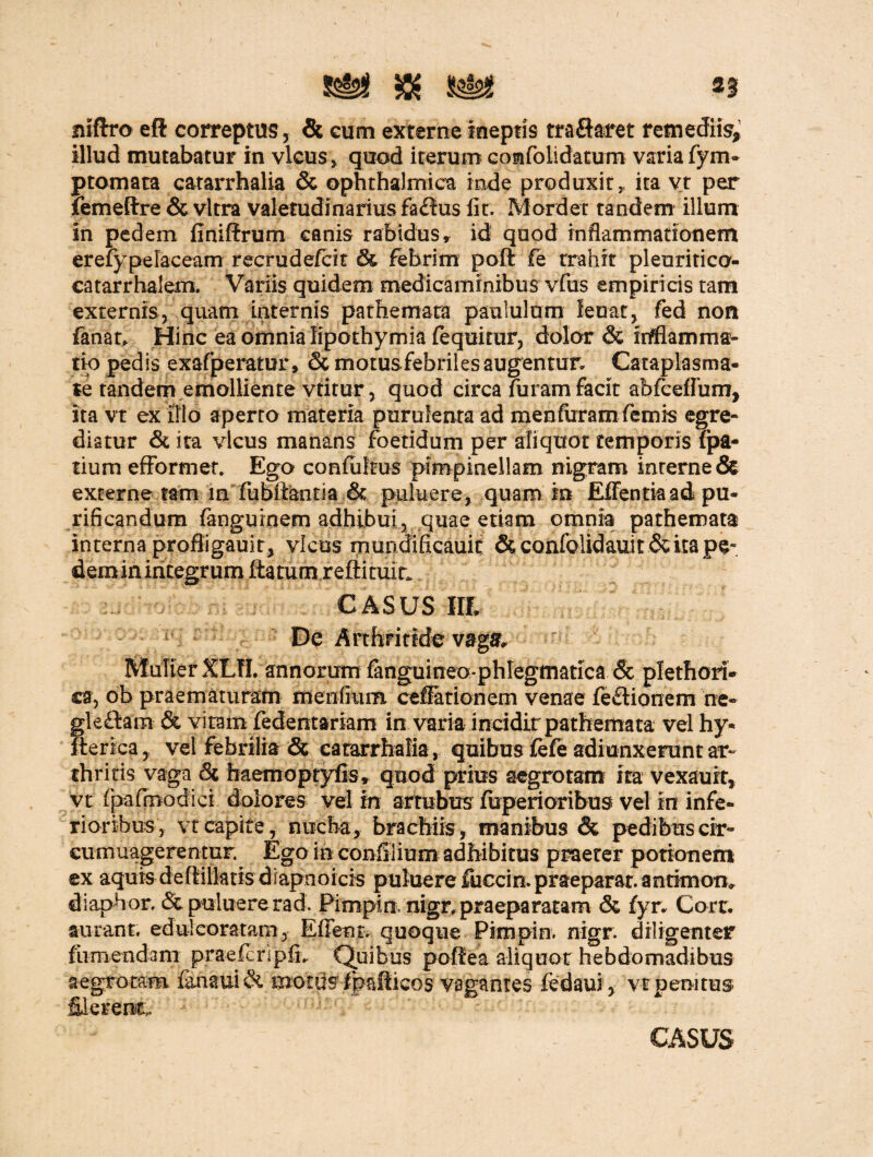 n niftro eft correptus, & cum externe ineptis traftaret remediis^ illud mutabatur in vicus, quod iterum comfoiidatum varia fym- ptomata catarrhalia & ophthalmica inde produxit, ita vt per femeflrre & vitra valetudinarius fa£ius lit. Mordet tandem illum in pedem finiftrum canis rabidus, id quod inflammationem erefypelaceam recrudefcit St febrim poft fe trahit pleuritico- catarrhalem. Variis quidem medicaminibus vfus empiricis tam externis, quam internis pathemata paululum leuat, fed non fanat. Hinc ea omnia Iipothymia fequitur, dolor & Mamma¬ rio pedis exafperatur, & motusfebriles augentur. Cataplasma¬ te tandem emolliente vtitur, quod circa furam facit abfceflum, ita vt ex illo aperto materia purulenta ad menfuramfemis egre¬ diatur & ira vicus manans foetidum per aliquot temporis fpa- tium efFormet. Ego confultus pimpinellam nigram interne & externe tam m fubiiantia & puluere, quam in Effentia ad pu¬ rificandum fanguinem adhibui, quae etiam omnia pathemata interna profligauit, vicus mundificauit & confolidauit & ita pe- demin integrum ftatum reftitult. CASUS IIL De Arthritide vagar. Mulier XLTL annorum fanguineo-phlegmatica & plethori- ca, ob praematuram menliiim ceffationem venae feftionem ne- Sleftam & vitam fedentariam in varia incidit pathemata vel hy* :erica, vel febrilia & catarrhalia, quibus fefe adiunxeruntar¬ thritis vaga 6c haemoptyfis, quod prius aegrotam ita vexaurt, vt fpafmodici dolores vel in artubus fuperioribus vel in infe¬ rioribus, vt capite, nucha, brachiis, manibus & pedibus cir- eumuagerentur. Ego in confilium adbibitus praeter potionem ex aquis de flilktis di apn o icis puluere fuce in. praeparat, antimon. dlaphor. & puluere rad. Pimpin. nigr. praeparatam & fyr. Corr. aurant. edulcoratatn, Effent. quoque Pimpin. rrigr. diligenter fumendam praefcnpfi,. Quibus poffea aliquot hebdomadibus aegrotam ianauiSt motus ipaflicos vagantes fedaui, vt pera tus- filerenc.