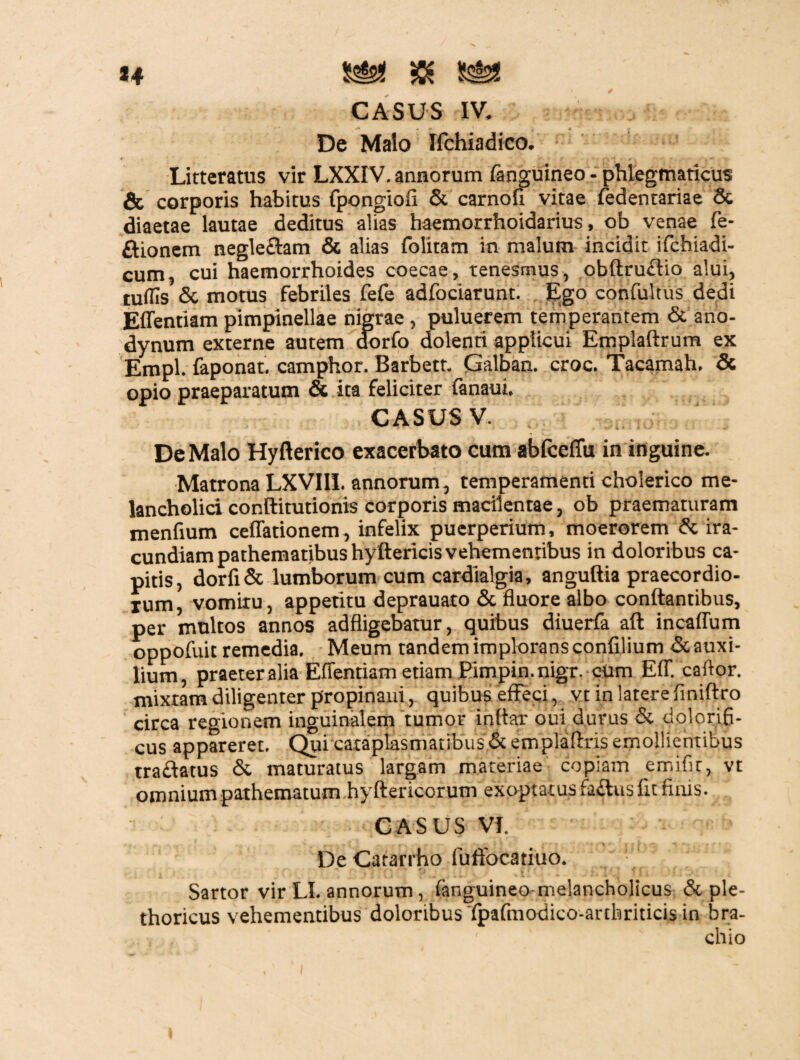 *4 CASUS IV. De Malo Ifchiadico. Litteratus vir LXXIV. annorum fanguineo - phlegmaticus & corporis habitus fpongiofi & carnofi vitae fedenrariae & diaetae lautae deditus alias haemorrhoidarius, ob venae fe- ftionem negle&am & alias folitam in malum incidit ifchiadi- cum, cui haemorrhoides coecae, tenesmus, obftruffio alui, tuflis & motus febriles fefe adfociarunt. Ego confultus dedi Effentiam pimpinellae nigrae, puluerem temperantem & ano- dynum externe autem dorfo dolenti applicui Emplaftrum ex Empl. faponat. camphor. Barbett. Galban. croc. Tacamah, & opio praeparatum & ita feliciter fanaui. CASUS V. De Malo Hyfterico exacerbato cum abfceffu in inguine. Matrona LXVIII. annorum, temperamenti cholerico me¬ lancholici conftitutionis corporis macilentae, ob praematuram menfium ceffationem, infelix puerperium, moerorem & ira¬ cundiam pathematibus hyftericis vehementibus in doloribus ca¬ pitis, dorfi& lumborum cum cardialgia, anguftia praecordio¬ rum vomiru, appetitu deprauaro & fluore albo conflantibus, per multos annos adfligebatur, quibus diuerfa aft incaffum oppofuit remedia. Meum tandem implorans confilium & auxi¬ lium, praeter alia Effentiam etiam Pimpin.nigr. cUm Eff. caftor. mixtam diligenter propinaui, quibus effeci, vt in latere finiftro circa regionem inguinalem tumor inflar oui durus & dolorifi- cus appareret. Qui cataplasmatibus «Stemplaflris emollientibus traftatus & maturatus largam materiae copiam emific, vt omniumpathematum hyftericorum exoptatus faftus fit finis. CASUS VI. De Catarrho fuffocatiuo. v' Sartor vir LI. annorum, fanguineo melancholicus & ple- thoricus vehementibus doloribus fpafmodico-arthriticis in bra- , . • chio