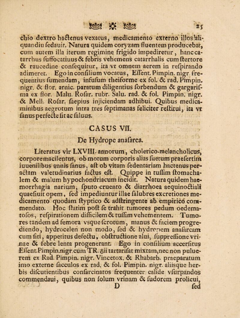 & S§2S ' ' SJ cfiio dextro ba£tenus vexatus, medicamento externo* illos?ali- quandiu fedauir. Natura quidem coryzam fluentem producebat, cum autem illa iterum regimine frigido impediretur, hancca- tarrhus fuffocatiuus& febris vehemens catarrhalis cumftertore & raucedine confequitur, ita vt omnem aerem in refpirando adimeret. Ego in confilium vocatus, Eflent. Pimpin. nigr. fre¬ quentius fumendam, infufum theiforme ex fol. & rad. Pimpin* nigr. & flor, arnic. paratum diligentius forbendum & gargarif* ma ex flor. Malu. Rofar. rubr. Salu. rad. & fol. Pimpin. nigr. & Meli. Rofar. faepius injiciendam adhibui. Quibus medica¬ minibus aegrotum intra tres feptimanas feliciter reftitui 2 ita vt fanus perfe£te fit ac faluus* CASUS VII. De Hydrope anafarca* Litteratus vir LXVIII. agnorum, cholerico-melancholkus, corpore macilentus, ob motum corporis alias fuetum praefertim iuuenilibus annis fanus , aft ob vitam fedentariam hactenus per- a£tam valetudinarius fa£ius elt. Quippe in tuflim ftomacha- lem & malum hypochondriacum incidit. Natura quidem hae¬ morrhagia narium, fputo cruento & diarrhoea aequinofliali quaefiuit opem, fed impediuntur illae falubres excretiones me¬ dicamento quodam ftyptico & adftringente ab empirico com¬ mendato. Hoc Ratim poft fe trahit tumores pedum oedema- tofos , refpirationem difficilem & tuflim vehementem. Tumo¬ res tandem ad femora vsqueferotum, manus & faciem progre¬ diendo, hydrocelen non modo, fed & hydronem anafarcam cumfiti, appetitusdefe£iut obftru£tione alui, fuppreffionevri- jnae & febre lenta progenerant. Ego in confilium accerfitus Effent.Pimpin.nigr.cum TR. <$ii tartarifat mixtam,nec non pulue- rem ex Rad. Pimpin. nigr. Vincetox. & Rhabarb. praeparatum imo externe facculos ex rad. & fol. Pimpin. nigr. aliisque her» bis difeutientibus confarcinatos frequenter calide vfnrpandos commendaui, quibus non folum vrinam &fudorem proficui, J D fed /