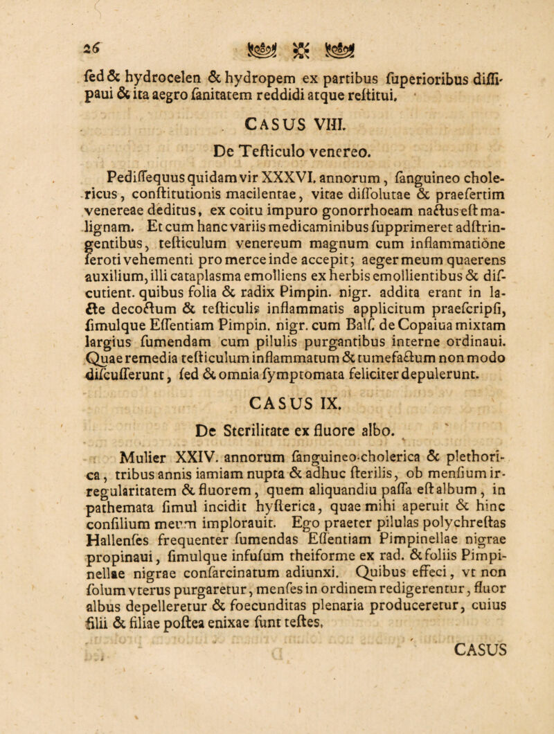 fed & hydrocelen & hydropem ex partibus fuperioribus diflh paui & ita aegro fanitatem reddidi atque reftitui. ' . CASUS VIIL De Tefticulo venereo. Pediflequus quidam vir XXXVI, annorum, (anguineo chole- ricus, conftitutionis macilentae, vitae diflolutae & praefertim venereae deditus, ex coitu impuro gonorrhoeam naftuseftma¬ lignam. Et cum hanc variis medicaminibus fupprimeret adftrin- gentibus, tefticulum venereum magnum cum inflammatione feroti vehementi pro merce inde accepit; aeger meum quaerens auxilium, illi cataplasma emolliens ex herbis emollientibus & dis¬ cutient. quibus folia & radix Pimpin. nigr. addita erant in la- £te decoftum & tefticulis inflammatis applicitum praefcripfi, fimulque Eflentiam Pimpin. nigr. cum Balf de Copaiua mixtam largius fumendam cum pilulis purgantibus interne ordinaui. Quae remedia tefticulum inflammatum & tumefafhim non modo difcufferunt, fed & omnia fymptomata feliciter depulerunt. CASUS IX. De Sterilitate ex fluore albo. Mulier XXIV. annorum fanguineo cholerica & plethori- ca, tribus annis iamiam nupta & adhuc fterilis, obmenfiumir- regularitatem & fluorem, quem aliquandiu pafla eft album , in pathemata fimul incidit hyfterica, quae mihi aperuit & hinc confilium meum implorauit. Ego praeter pilulas polychreftas Hallenfes frequenter fumendas Eflentiam Pimpinellae nigrae propinaui, fimulque infufum theiforme ex rad. & foliis Pimpi- nellfte nigrae confarcinatum adiunxi. Quibus effeci, vt non folumvterus purgaretur, menfes in ordinem redigerentur, fluor albus depelleretur & foecunditas plenaria produceretur, cuius filii & filiae poftea enixae funt teftes.