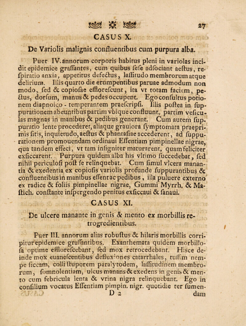 De Variolis malignis confluentibus cum purpura alba. Puer IV. annorum corporis habitus pleni in variolas inci¬ dit epidemice graffantes, cum quibus fefe adfcciant aeftus, re- fpiratio anxia, appetitus defe£lus, laffitudo membrorum atque delirium. Illis quarto die erumpentibus paruae admodum non modo, fed & copiofae efflorefcunt, ita vt totam faciem, pe- £his, dorfum, manus & pedes occupent. Ego confultus potio¬ nem diapnoico - temperantem praefcripfi. illis poftea in fup- purationemabeuntibus partim vbique confluunt,, partim veficu- las magnas in manibus & pedibus generant. Cum autem fup- puratio lente procederet, aliaque grauiora fymp tornata praepri- misfitis, inquietudo,aeftus &phanrafiaeaccederent, ad fuppu- ' rationem promouendam ordinaui Effentiam pimpinellae nigrae, qua tandem effeci, vt tam inligniter maturarent, quam feliciter exficcarenr. Purpura quidem alba his vltimo fuccedebat, fed nihil periculofi poft fe relinquebat. Cum fimul vlcera manan¬ tia & exedentia ex copiofis variolis profunde fuppurantibus & confluentibus in manibus effentac pedibus , illa puluere externo ex radice & foliis pimpinellae nigrae, Gummi Myrrh. & Ma- ftich. conflante infpergendo penitus exficcaui & fanaui. CASUS XI. De ulcere manante in genis & mento ex morbillis re- trogredientibus. Puer III. annorum alias robuftus & hilaris morbillis corri¬ pitur epidemice graffantibus. Exanthemata quidem morbillo- fa optime efliorefcebant, fed mox retrocedebant. Hisce de¬ inde mox euanefcentibus defluxiones catarrhales, tuflim nem¬ pe ficcam, colli ftuporem paralytodem, laflitudinem membro¬ rum , fomnolentiam, ulcus manans & exedens in genis & men¬ to cum febricula lenta & vrina nigra relinquebant. Ego in eonfilium vocatus Effentiam pimpin. nigr. quotidie ter fumen- f ; v ■ D 2 dam