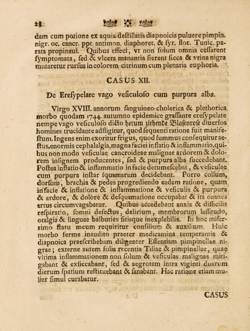 a. Ssis? ^ dam cum patione ex aquis deftillatisdiapnoicispuluerepimpin. nigr. oc. cancr. ppt. antimon, diaphoret. St fyr. flor. Tunic. pa¬ rata propinauL Quibus effeci, vt non folum omnia ceflarent fymptomata, fed & vlcera manantia fierent ficca & vrina nigra mutaretur rurfus in colorem citrinumcum plenaria euphoria. CASUS Xlh * De Erefypelate vago veficulofo cum purpura alba. Virgo XVIII. annorum fanguineo-cholerica Sc plethorica morbo quodam 1744. autumno epidemice graflante erefypelate nempe vago veficulofo difto f)etum Jtef)ent>e SMafetirofe diuerfos homines trucidanteadfligitur, quod fequentiratione fuit manife- ftum. Ingens enim exoritur frigus, quod fummus confequitur ae- ftus,enormis cephalalgia,magna faciei inflatio & inflammatio^qui- bus non modo veficulae cancroideae malignae ardorem & dolo¬ rem infignem producentes, fed St purpura alba fuccedebant. Poftea inflatio & inflammatio in facie detumefcebat, Stveficulae cum purpura inftar fquamarum decidebant. Porro callum* dorfum, brachia & pedes progrediendo eadem ratione, quam in facie & inflatione & inflammatione St veficulis St purpura & ardore, St dolore St defquamatione occupabat St ita ornnes artus circumvagabatur. Quibus accedebant anxia St difficilis refpiratio, fomni defeftus, delirium, membrorum laflitudo, otalgia St linguae balbuties fitisque inexplebilis. In hoc mifer- rimo ftatu meum requiritur confllium St auxilium. Huic morbo ferme inaudito praeter medicamina temperantia Sc diapnoica praefcribebam diligenter Eflentiam pimpinellae ni¬ grae; externe autem folia recentia Tiliae St pimpinellae, quae vltima inflammationem non folum St veficulas malignas miti¬ gabant St exficcabanr, fed St aegrotam intra viginti duarum dierum fpatium reftituebant & fanabant, Hac ratione etiam mu¬ lier fimul curabatur.