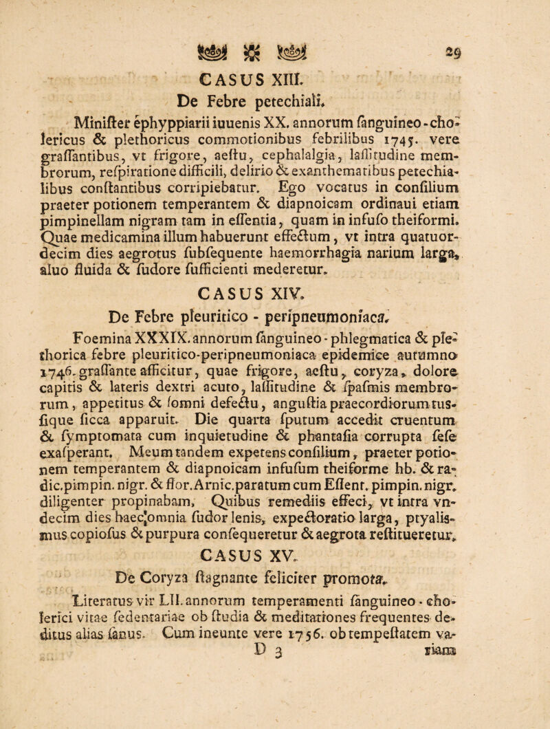 CASUS XIIL De Febre petechiaii Minifter ephyppiarii iuuenis XX, annorum (anguineo - eho* lericus & plethoricus commotionibus febrilibus 1745. vere graflantibus, vt frigore, a e Au, cephalalgia, laffitudine mem¬ brorum, refpiratione difficili, delirio & exanthematibus petechia- libus conflantibus corripiebatur. Ego vocatus in confiiium praeter potionem temperantem & diapnoicam ordinaui etiam pimpineilam nigram tam in edentia, quam in infufo theiformi. Quae medicamina illum habuerunt effeftum, vt intra quatuor- decim dies aegrotus fubfequente haemorrhagia narium larga* aluo fluida & fudore fufficienti mederetur. CASUS XIV. De Febre pleuritico - peripneumoniacsb Foemina XXXIX. annorum (anguineo * phlegmatica & ple* thorica febre pleuritico-peripneumoniaca epidemice autumno 1746,graflante afficitur, quae frigore, aeftu, coryza», dolore capitis & lateris dextri acuto, laffitudine & /pafmis membro¬ rum, appetitus & (omni defeflu, anguftia praecordiorum tus- fique ficca apparuit. Die quarta (putum accedit cruentum & fymptomata cum inquietudine & pbantafia corrupta fefe exafperant. Meum tandem expetens confiiium y praeter potio¬ nem temperantem & diapnoicam infufum theiforme hb. & ra¬ die.pinipin, nigr. & flor. Arnic.paratum cum Eflenr. pimpin. nigr, diligenter propinabam. Quibus remediis effeci, yt intra vo¬ ci e cim dies haecjomnia fudor lenis, expeftoratio larga, ptyalis¬ mus copiofus &purpura confequeretur & aegrota reftitueretur* CASUS XV. ; De Coryza flagnante feliciter promota Litemus vir LIL annorum temperamenti (anguineo • eho- ierici vitae fedentariae ob ftudia & meditationes frequentes de¬ ditus alias (anus. Cum ineunte vere 17 56. obtempeflatem va- D 3 rkm