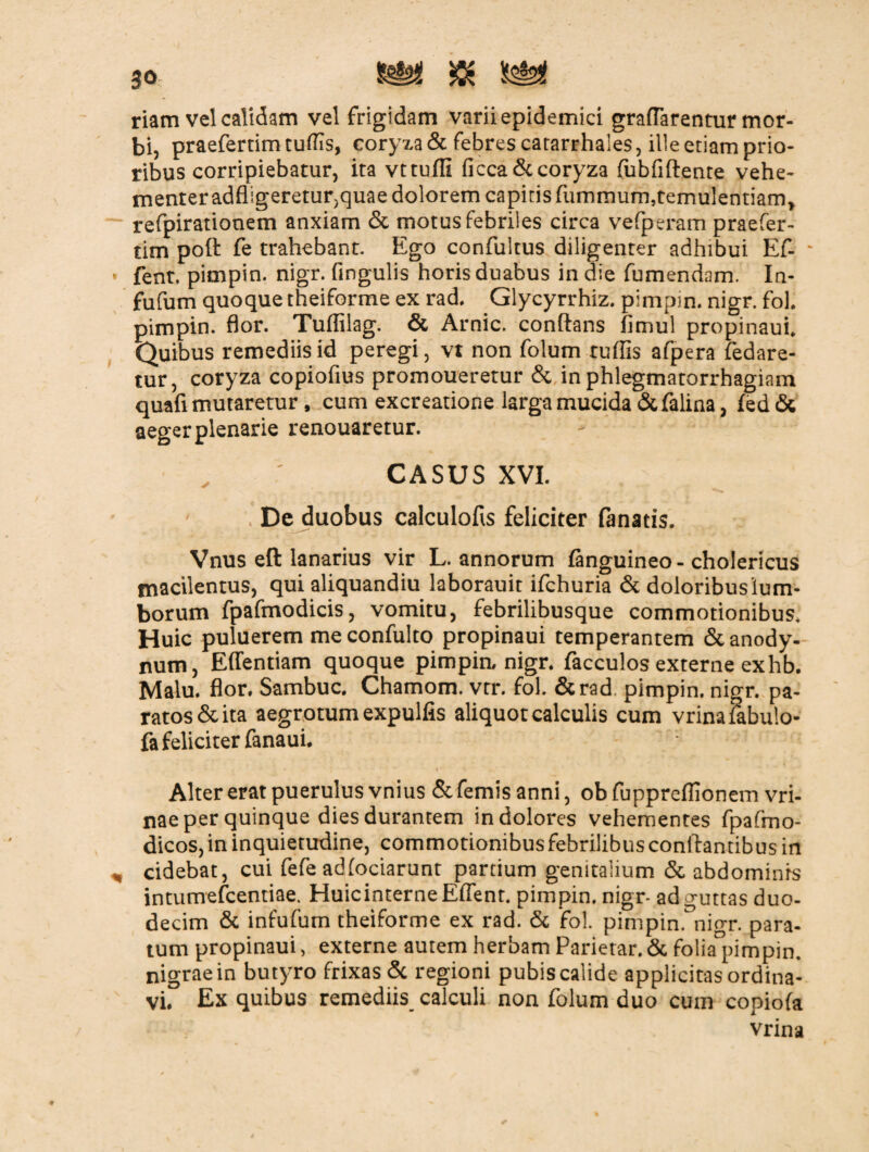 riam vel calidam vel frigidam varii epidemici grafTarentur mor¬ bi, praefertim tuflis, coryza & febres catarrhales, ille etiam prio¬ ribus corripiebatur, ita vttuffi ficca&coryza fubfiflente vehe¬ menter adfligeretur,quae dolorem capitis fummum}temulentiam> refpirationem anxiam & motus febriles circa vefperam praefer- tim poft fe trahebant. Ego confultus diligenter adhibui Ef- - fent. pimpin. nigr. Angulis horis duabus in die fumendom. In- fufum quoque theiforme ex rad. Glycyrrhiz. pimpin. nigr. fol. pimpin. flor. Tuflilag. & Arnic. conflans fimul propinaub Quibus remediis id peregi, vt non folum rufiis afpera fedare- tur, coryza copiofius promoueretur & in phlegmatorrhagiam quafi mutaretur, cum excreatione larga mucida &falina , fed & aeger plenarie renouaretur. CASUS XVI. De duobus calculofis feliciter fanatis. Vnus eft lanarius vir L. annorum finguineo - cholericus macilentus, qui aliquandiu laborauit ifchuria & doloribus lum¬ borum fpafmodicis, vomitu, febrilibusque commotionibus. Huic puluerem me confulto propinaui temperantem & anody- num, Effentiam quoque pimpin. nigr. facculos externe exhb. Malu. flor. Sambuc. Chamom. vtr. fol. &rad. pimpin. nigr. pa¬ ratos & ita aegrotum expulfis aliquot calculis cum vrinafabulo- fa feliciter fanaui. Alter erat puerulus vnius & femis anni, ob fuppreflionem vri- nae per quinque dies durantem in dolores vehementes fpafmo- dicos, in inquietudine, commotionibus febrilibus conflantibus in cidebat, cui fefe adfociarunt partium genitalium & abdominis intumefeentiae. HuicinterneEffent. pimpin. nigr- ad guttas duo¬ decim & infufum theiforme ex rad. & fol. pimpin. nigr. para¬ tum propinaui, externe autem herbam Parietar. & folia°pimpin. nigrae in butyro frixas & regioni pubis calide applicitas ordina¬ vi. Ex quibus remediis calculi non folum duo cum copiofa vrina
